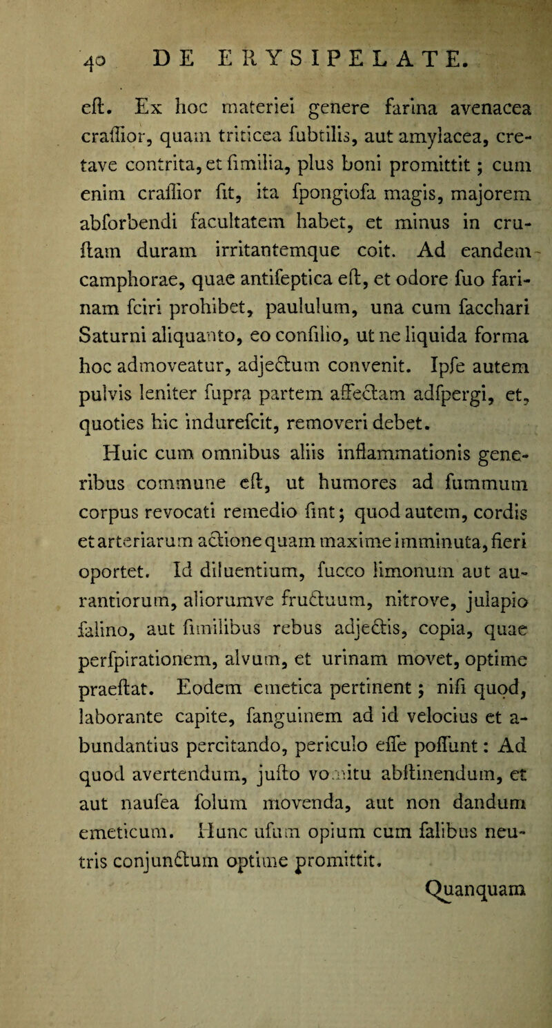 eft. Ex hoc materiei genere farina avenacea craflior, quam triticea fubtilis, aut amylacea, cre- tave contrita, et fimilia, plus boni promittit; cum enim craflior fit, ita fpongiofa magis, majorem abforbendi facultatem habet, et minus in cru- flam duram irritantemque coit. Ad eandem' camphorae, quae antifeptica eft, et odore fuo fari¬ nam fciri prohibet, paululum, una cum facchari Saturni aliquanto, eo confilio, ut ne liquida forma hoc admoveatur, adje&um convenit. Ipfe autem pulvis leniter fupra partem affectam adfpergi, et, quoties hic indurefcit, removeri debet. Huic cum omnibus aliis inflammationis gene¬ ribus commune eft, ut humores ad fummutn corpus revocati remedio fmt; quod autem, cordis et arteriarum actione quam maxime imminuta, fieri oportet. Id diluentium, fucco limonum aut au- rantiorum, aliorumve fruttuum, nitrove, julapio falino, aut fimilibus rebus adje£tis, copia, quae perfpirationem, alvum, et urinam movet, optime praeftat. Eodem emetica pertinent; nifi quod, laborante capite, fanguinem ad id velocius et a- bundantius percitando, periculo effe poffunt: Ad quod avertendum, jufto vomitu abftinendum, et aut naufea folum movenda, aut non dandum emeticum. Hunc ufum opium cum falibus neu¬ tris conjun&um optime promittit. Quanquam