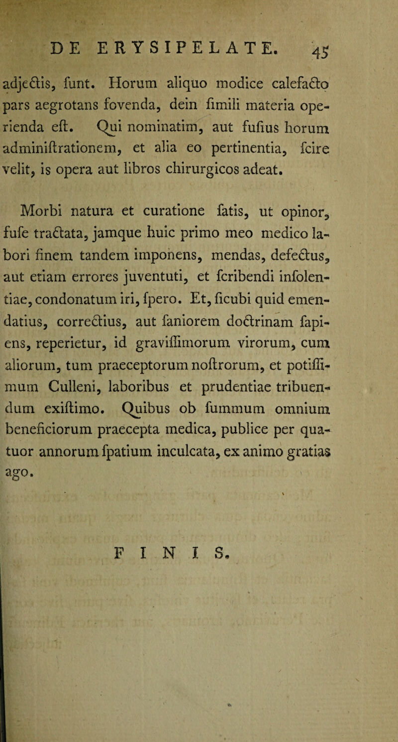 adjedtis, funt. Horum aliquo modice calefacio pars aegrotans fovenda, dein fimili materia ope¬ rienda efl. Qui nominatim, aut fufius horum adminiflrationem, et alia eo pertinentia, fcire velit, is opera aut libros chirurgicos adeat. Morbi natura et curatione fatis, ut opinor, fufe tradlata, jamque huic primo meo medico la¬ bori finem tandem imponens, mendas, defedlus, aut etiam errores juventuti, et fcribendi infolen- tiae, condonatum iri, fpero. Et, ficubi quid emen¬ datius, correclius, aut faniorem dodlrinam fapi- ens, reperietur, id graviffimorum virorum, cum aliorum, tum praeceptorum noflrorum, et potifli- mum Gulleni, laboribus et prudentiae tribuen¬ dum exifl imo. Quibus ob fu minum omnium beneficiorum praecepta medica, publice per qua- tuor annorum fpatium inculcata, ex animo gratias ago. FINIS.