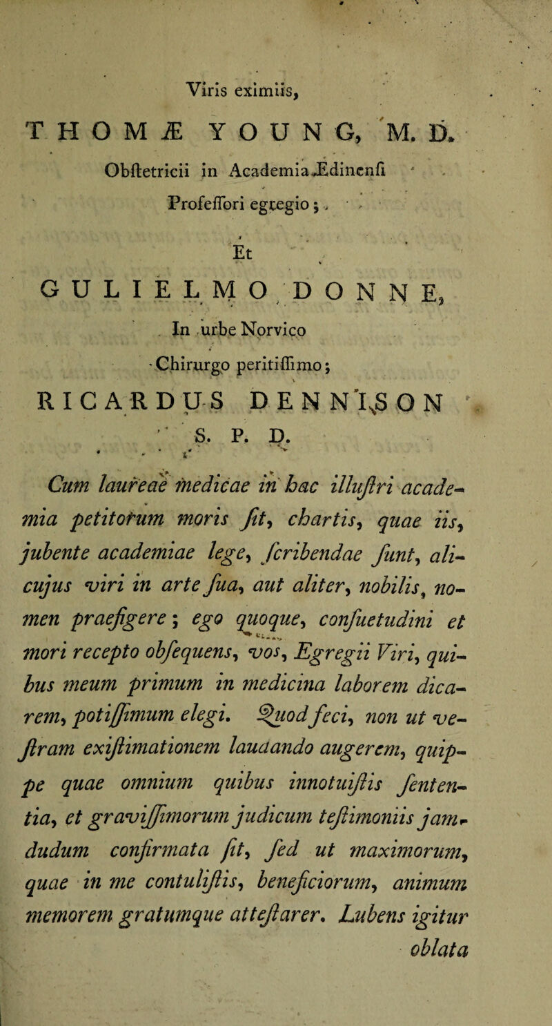 « Viris eximiis, T H O M 2E YOUNG, M.D.' Obftetricii in AcademiaJEdinenfi ProfefTori egregio; > ■ * i * Et • * % GULIELMO DONNE, In urbe Norvico -Chirurgo peritiffimo; RIC ARDUS DENNIsSON r ' S. P. D. - * t'r' Cum laureae medicae iri hac illujlri acade- petitofum moris fit, chartis, nV, jubente academiae lege, fcribendae funt, a/i- virz i« fua, aliter, nobilis, no¬ men praefigere; quoque, confuetudini et mori recepto obfequens, vos. Egregii Viri, qui¬ bus meum primum in medicina laborem dica¬ rem, poti/fimum elegi. Jfeci, non ut ve- Jlram exifiimationem laudando augerem, quip¬ pe quae omnium quibus innotuifiis fenten- tia, et gravijfimorum judicum tefiimoniis jam- dudum confirmata fit, fed ut maximorum, i« contulifiis, beneficiorum, animum memorem gratumque attefiarer. Lubens igitur oblata