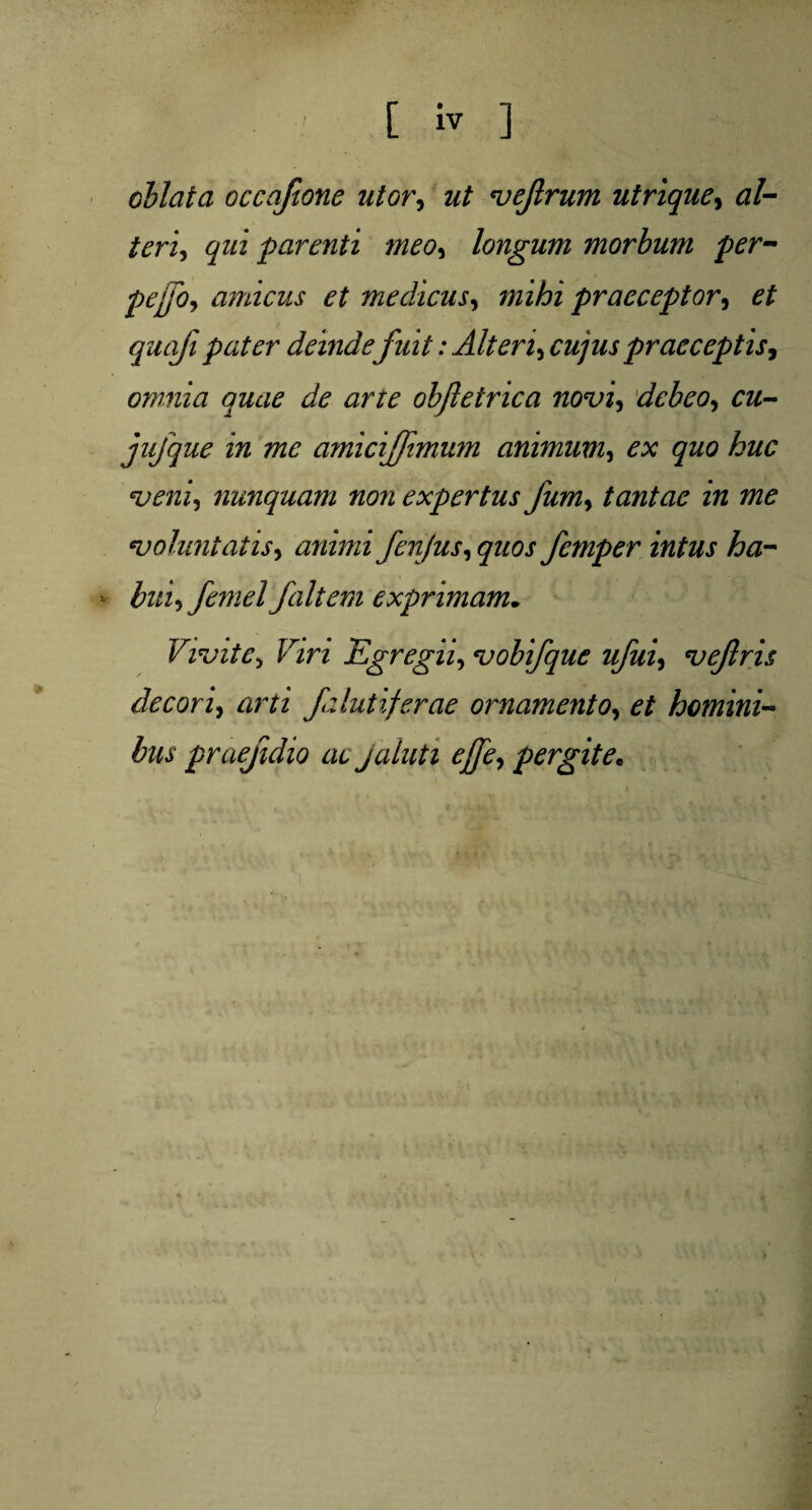 [ iv ] cblata occafione utor, ut ve/rum utrique, al- /m, qui parenti meo, longum morbum per- pepo, amicus et medicus, praeceptor, quafi pater deindefuit: Alteri, cujuspraeceptis, omnia quae de arte obfletrica novi, debeo, cu- jufque in me amiciffimum animum, ex quo huc veni, nunquam non expertus fum, tantae in me voluntatis, animi fenjus, quos femper intus ha- * bui,femel/altem exprimam. Vivite> FiW Egregii, vobifque ufui, vejlris decori, arti /zlutiferae ornamento, et homini- fex praejidio ac Jaluti ejfe, pergite,