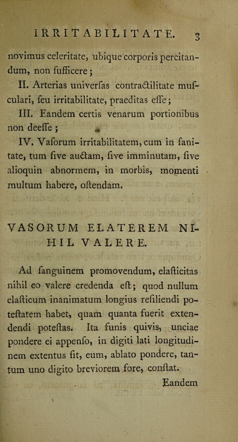 IRRITABILITATE. novimus celeritate, ubique corporis percitan- dum, non fufficere; II. Arterias univerfas contraSilitate muf- culari, feu irritabilitate, praeditas effe; III. Eandem certis venarum portionibus non deeffe ; # IV. Vaforum irritabilitatem, cum in fani- tate, tum five au£tam, five imminutam, five alioquin abnormem, in morbis, momenti inultum habere, oflendam. VASORUM ELATEREM NI¬ HIL VALERE. Ad fanguinem promovendum, elafticitas nihil eo valere credenda eft; quod nullum elafticum inanimatum longius refiliendi po- teftatem habet, quam quanta fuerit exten¬ dendi poteftas. Ita funis quivis, unciae pondere ei appenfo, in digiti lati longitudi¬ nem extentus fit, eum, ablato pondere, tan¬ tum uno digito breviorem fore, conflat. Eandem