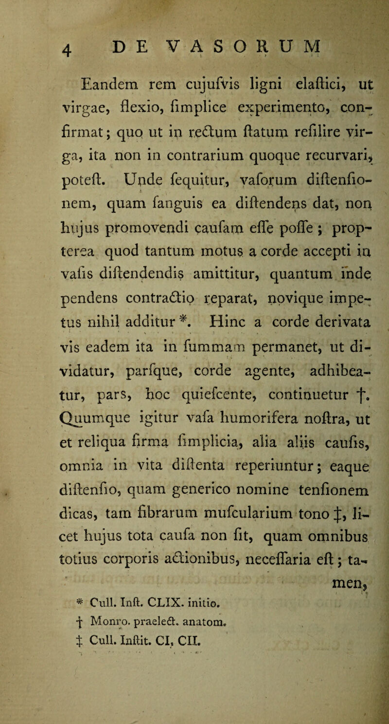 i . • ? t J Eandem rem cujufvis ligni elaftici, ut virgae, flexio, fimplice experimento, con¬ firmat ; quo ut in redtum flatum refilire vir¬ ga, ita non in contrarium quoque recurvari, poieft. Unde {equitur, vaforum diftenfio- nem, quam fanguis ea diftendens dat, non hujus promovendi caufam efle pofle ; prop- terea quod tantum motus a corde accepti in vaiis diflendendis amittitur, quantum inde pendens contra&io reparat, npvique impe¬ tus nihil additur *. Hinc a corde derivata •. . ■ vis eadem ita in fummam permanet, ut di¬ vidatur, parique, corde agente, adhibea¬ tur, pars, hoc quiefcente, continuetur *{\ Quumque igitur vafa humorifera noftra, ut et reliqua firma fimplicia, alia aliis caufis, omnia in vita diflenta reperiuntur; eaque diftenfio, quam generico nomine tenfionem dicas, tam fibrarum mufcularium tono J, li¬ cet hujus tota caufa non fit, quam omnibus totius corporis a&ionibus, neceffaria eft; ta¬ men, * Culi. Inft. CLIX. initio. -j- Monro. praelefh anatom. $ Culi. Inftit. CI, CII. % i v* . . . ,. , < v • *r