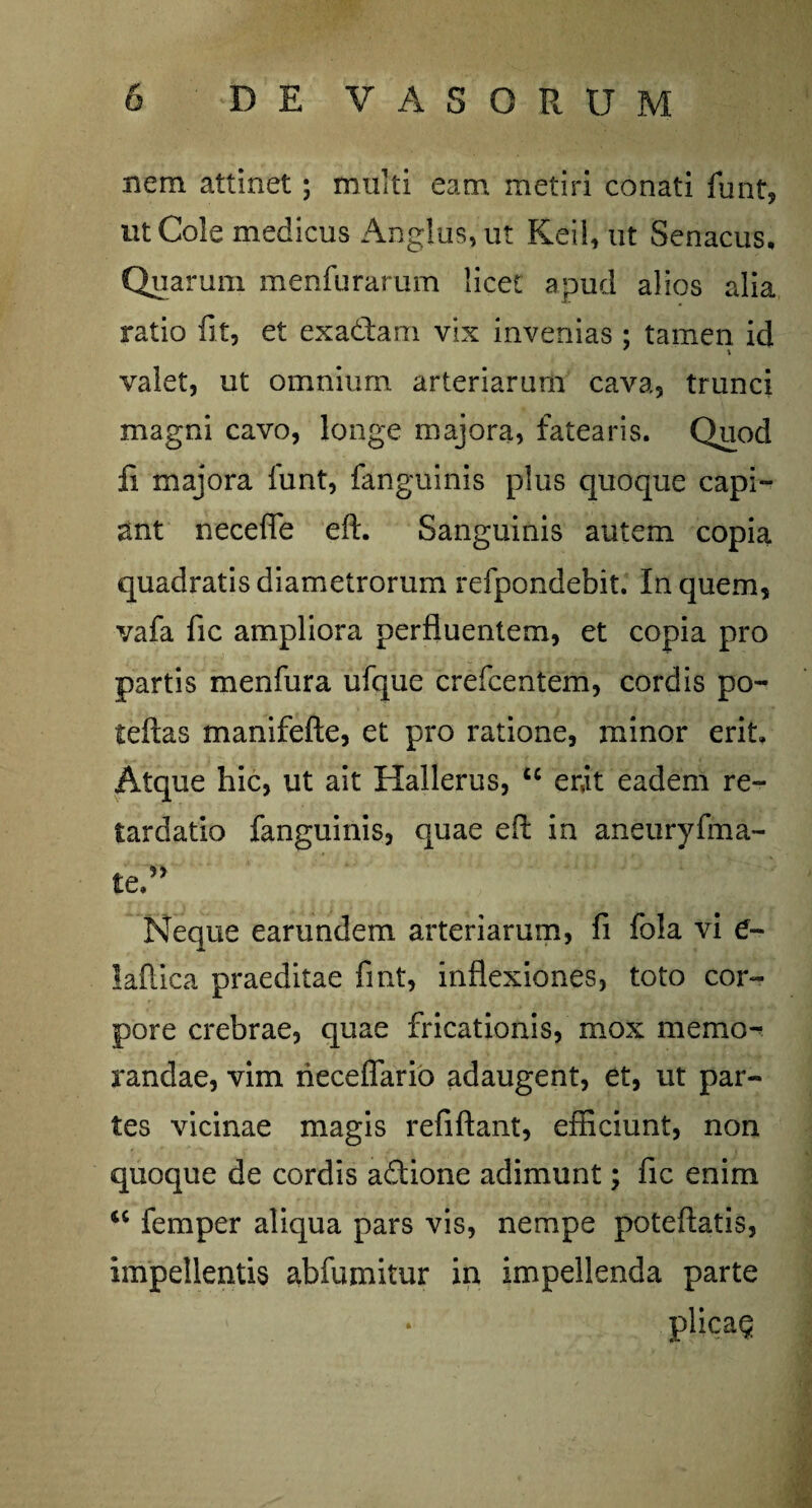 nem attinet; multi eam metiri conati funt, ut Cole medicus Angliis, ut Keil, ut Senacus. Quarum menfurarum licet apud alios alia ratio fit, et exa&arn vix invenias ; tamen id valet, ut omnium arteriarum cava, trunci magni cavo, longe majora, fatearis. Quod fi majora funt, fanguinis plus quoque capi¬ ant neceffe eft. Sanguinis autem copia quadratis diametrorum refpondebit. In quem, vafa fic ampliora perfluentem, et copia pro partis menfura ufque crefcentem, cordis po- teftas manifefte, et pro ratione, minor erit. Atque hic, ut ait Hallerus, tc erit eadem re¬ tardatio fanguinis, quae eft in aneuryfma- Neque earundem arteriarum, fi fola vi e- laftica praeditae fmt, inflexiones, toto cor¬ pore crebrae, quae fricationis, mox memo¬ randae, vim neceflario adaugent, et, ut par¬ tes vicinae magis refiftant, efficiunt, non quoque de cordis adione adimunt; fic enim <( femper aliqua pars vis, nempe poteftatis, impellentis abfumitur in impellenda parte * plica§