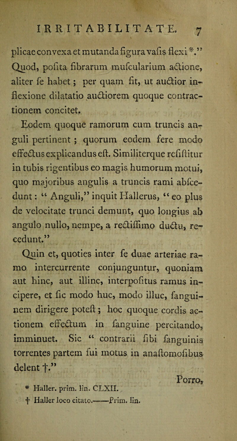 plicae convexa et mutanda figura vafis flexi Quod, pofita fibrarum mufcularium adione, aliter fe habet; per quam fit, ut audior in¬ flexione dilatatio audiorem quoque contrac¬ tionem concitet. Eodem quoque ramorum cum truncis an¬ guli pertinent ; quorum eodem fere modo efFedus explicandus eft. Similiterque refiftitur in tubis rigentibus eo magis humorum motui, quo majoribus angulis a truncis rami ab (ce¬ dunt : “ Anguli,” inquit Elallerus, “ eo plus de velocitate trunci demunt, quo longius ab angulo nullo, nempe, a rediffimo dudu, re¬ cedunt.” Quin et, quoties inter fe duae arteriae ra¬ mo intercurrente conjunguntur, quoniam aut hinc, aut illinc, interpofitus ramus in¬ cipere, et fic modo huc, modo illuc, fangui- nem dirigere poteft; hoc quoque cordis ac¬ tionem effedum in fanguine percitando^ imminuet. Sic “ contrarii fi hi fanguinis torrentes partem fui motus in anaftomofibus delent f.” Porro* # Haller. prlm. lin. CLXII. f Haller loco citato.-Prim. lin.