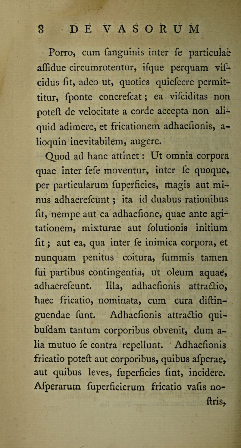 Porro, cum fanguinis inter fe particulae affidue circumrotentur, ifque perquam vif- cidus fit, adeo ut, quoties quiefcere permit¬ titur, fponte concrefcat; ea vifciditas non poteft de velocitate a corde accepta non ali¬ quid adimere, et fricationem adhaefionis, a- lioquin inevitabilem, augere. Quod ad hanc attinet: Ut omnia corpora quae inter fefe moventur, inter fe quoque, per particularum fuperficies, magis aut mi¬ nus adhaerefcunt; ita id duabus rationibus fit, nempe aut ea adhaefione, quae ante agi¬ tationem, mixturae aut folutionis initium fit; aut ea, qua inter fe inimica corpora, et nunquam penitus coitura, fummis tamen fui partibus contingentia, ut oleum aquae, adhaerefcunt. Illa, adhaefionis attradio, haec fricatio, nominata, cum ciira diftin- guendae funt. Adhaefionis attradio qui- bufdam tantum corporibus obvenit, dum a- lia mutuo fe contra repellunt. Adhaefionis fricatio poteft aut corporibus, quibus afperae, aut quibus leves, fuperficies lint, incidere. Afperarum fuperficierum fricatio vafis no- ftris?