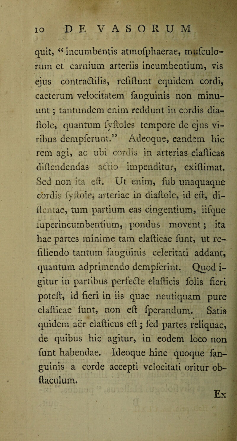 quit, “ incumbentis atmofphaerae, mufculo- rum et carnium arteriis incumbentium, vis ejus contradtilis, refiftunt equidem cordi, caeterum velocitatem fanguinis non minu¬ unt ; tantundem enim reddunt in cordis dia- ftole, quantum fyftoles tempore de ejus vi¬ ribus dempferunt.” Adeoque, eandem hic rem agi, ac ubi cordis in arterias elafticas diftendendas aedo impenditur, exiflimat. Sed non ita eft. Ut enim, fub unaquaque cordis fyftole, arteriae in diaftole, id eft, di- ftentae, tum partium eas cingentium, iifque fuperincumbentium, pondus movent; ita hae partes minime tam elafticae funt, ut re- filiendo tantum fanguinis celeritati addant, quantum adprimendo dempferint. Quod i- gitur in partibus perfecte elafticis folis fieri poteft, id fieri in iis quae neutiquam pure elafticae funt, non eft fperandum. Satis quidem aer elafticus eft; fed partes reliquae, de quibus hic agitur, in eodem loco non funt habendae, ideoque hinc quoque fan¬ guinis a corde accepti velocitati oritur ob- ftaculum. Ex