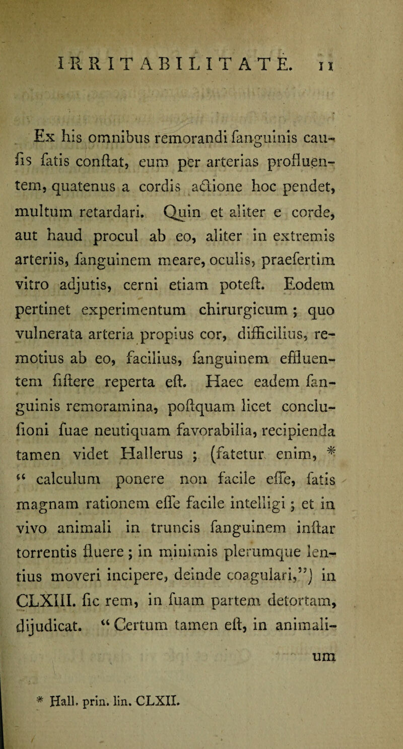 Ex his omnibus remorandi fanguinis cau¬ lis fatis conflat, eum per arterias profluen¬ tem, quatenus a cordis adione hoc pendet, multum retardari. Quin et aliter e corde, aut haud procul ab eo, aliter in extremis arteriis, fanguinem meare, oculis, praefertim vitro adjutis, cerni etiam poteft. Eodem pertinet experimentum chirurgicum ; quo vulnerata arteria propius cor, difficilius, re¬ motius ab eo, facilius, fanguinem effluen¬ tem fiflere reperta eft. Haec eadem fan¬ guinis remoramina, podquam licet conclu- fioni fuae neutiquam favorabilia, recipienda tamen videt Hallerus ; (fatetur enim, * calculum ponere non facile effe, fatis magnam rationem effe facile intelligi; et in vivo animali in truncis fanguinem inflar torrentis fluere ; in minimis plerumque len¬ tius moveri incipere, deinde coagulari,57J in CLXIII. fic rem, in fuarn partem detortam, dijudicat. “ Certum tamen eit, in animali¬ um * Hali. prin. lin. CLXII.