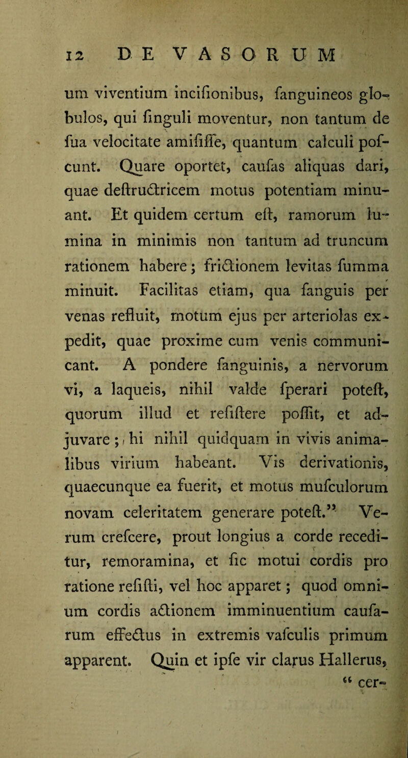 um viventium incifionibus, fanguineos glo¬ bulos, qui finguli moventur, non tantum de fua velocitate amififfe, quantum calculi pof- eunt. Quare oportet, caufas aliquas dari, quae deftructricem motus potentiam minu¬ ant. Et quidem certum e fi, ramorum lu¬ mina in minimis non tantum ad truncum rationem habere; frictionem levitas fumma minuit. Facilitas etiam, qua fanguis per venas refluit, rnotum ejus per arteriolas ex¬ pedit, quae proxime cum venis communi¬ cant. A pondere fanguinis, a nervorum vi, a laqueis, nihil valde fperari poteft, quorum illud et reflftere poffit, et ad¬ juvare ; - hi nihil quidquam in vivis anima¬ libus virium habeant. Vis derivationis, quaecunque ea fuerit, et motus mufculorum novam celeritatem generare poteft.5’ Ve¬ rum crefcere, prout longius a corde recedi- * T tur, remoramina, et fic motui cordis pro ratione refifti, vel hoc apparet; quod omni¬ um cordis aCtionem imminuentium caufa- rum efFeCtus in extremis vafculis primum apparent. Quin et ipfe vir clarus Hallerus, u cer=2 j