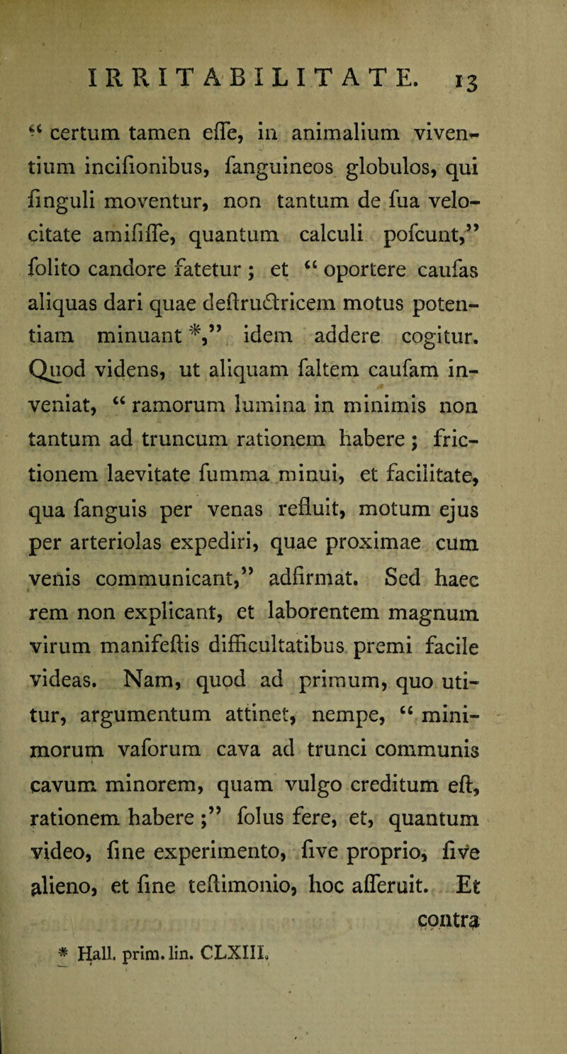 “ certum tamen efle, in animalium viven¬ tium incifionibus, fanguineos globulos, qui finguli moventur, non tantum de fua velo¬ citate amififfe, quantum calculi pofcunt,” folito candore fatetur ; et <c oportere caufas aliquas dari quae deftruftricem motus poten¬ tiam minuant idem addere cogitur. Quod videns, ut aliquam faltem caufam in¬ veniat, “ ramorum lumina in minimis non tantum ad truncum rationem habere ; fric¬ tionem laevitate fumma minui, et facilitate, qua fanguis per venas refluit, motum ejus per arteriolas expediri, quae proximae cum venis communicant,5J adfirmat. Sed haec rem non explicant, et laborentem magnum virum manifeftis difficultatibus premi facile videas. Nam, quod ad primum, quo uti¬ tur, argumentum attinet, nempe, “ mini¬ morum vaforum cava ad trunci communis cavum minorem, quam vulgo creditum eft, rationem habere folus fere, et, quantum video, fine experimento, five proprio, five alieno, et fine teftimonio, hoc afleruit. Et contra