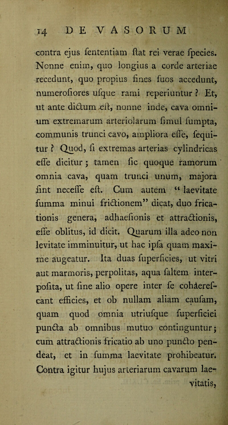 contra ejus fententiam flat rei verae fpecies. Nonne enim, quo longius a corde arteriae recedunt, quo propius fines fuos accedunt, numerofiores ufque rami reperiuntur ? Et, ut ante dictum £ ii, nonne inde, cava omni¬ um extremarum arteriolarum fimul fumpta, communis trunci cavo, ampliora efie, fequi- tur ? Quod, fi extremas arterias cylindricas efie dicitur ; tamen fic quoque ramorum omnia cava, quam trunci unum, majora fint neceffe eft. Cum autem u laevitate fumma minui fridtionem” dicat, duo frica¬ tionis genera, adhaefionis et attra&ionis, efie oblitus, id dicit. Quarum illa adeo non levitate imminuitur, ut hac ipfa quam maxi¬ me augeatur. Ita duas fuperficies, ut vitri aut marmoris, perpolitas, aqua faltem inter- pofita, ut fine alio opere inter fe cohderef- cant efficies, et ob nullam aliam caufam, quam quod omnia utriufque fuperficiei pun&a ab omnibus mutuo continguntur; cum attraftionis fricatio ab uno pundto pen- deat, et in fumma laevitate prohibeatur. Contra igitur hujus arteriarum cavarum lae- vitatis,