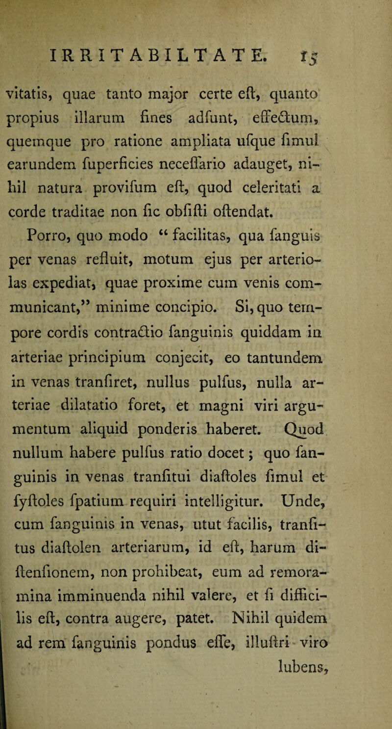 vitatis, quae tanto major certe eft, quanto propius illarum fines adfunt, effectum, quemque pro ratione ampliata ufque fimul earundem fuperficies neceffario adauget, ni¬ hil natura pro vi fu m eft, quod celeritati a corde traditae non fic obfifti oftendat. Porro, quo modo “ facilitas, qua fanguis per venas refluit, motum ejus per arterio¬ las expediat, quae proxime cum venis com¬ municant,” minime concipio. Si, quo tem¬ pore cordis contradic fanguinis quiddam in / arteriae principium conjecit, eo tantundem in venas tranfiret, nullus pulfus, nulla ar¬ teriae dilatatio foret, et magni viri argu¬ mentum aliquid ponderis haberet. Quod nullum habere pulfus ratio docet; quo fan¬ guinis in venas tranfitui diaftoles fimul et fyftoles fpatium requiri intelligitur. Unde, cum fanguinis in venas, utut facilis, tranfi- tus diaftolen arteriarum, id eft, harum di- ftenfionem, non prohibeat, eum ad remora¬ mina imminuenda nihil valere, et fi diffici¬ lis eft, contra augere, patet. Nihil quidem ad rem fanguinis pondus effe, illuftri viro lubens.