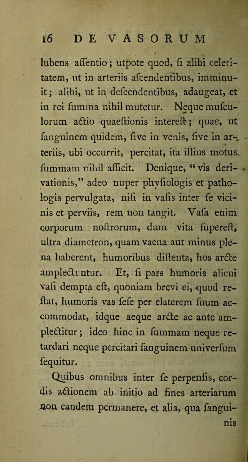 lubens aifentio; utpote quod, fi alibi celeri¬ tatem, ut in arteriis afcendentibus, imminu- it; alibi, ut in defcendentibus, adaugeat, et in rei fumrna nihil mutetur. Neque mufcu- lorum adio quaeftionis intereft; quae, ut fanguinem quidem, five in venis, five in ar- teriis, ubi occurrit, percitat, ita illius motus fummam nihil afficit. Denique, “ vis deri- . vationis,” adeo nuper phvfiologis et patho- logis pervulgata, nifi in vafis inter fe vici¬ nis et perviis, rem non tangit. Vafa enim corporum noftrorum, dum vita fupereft, ultra diametron, quam vacua aut minus ple¬ na haberent, humoribus diftenta, hos arde amplectuntur. Et, fi pars humoris alicui vafi dempta eft, quoniam brevi ei, quod re¬ flat, humoris vas fefe per elaterem fuum ac¬ commodat, idque aeque arde ac ante am- pleditur; ideo hinc in fummam neque re¬ tardari neque percitari fanguinem univerfum fequitur. Quibus omnibus inter fe perpenfis, cor¬ dis adionem ab initio ad fines arteriarum #on eandem permanere, et alia, qua fangui- nis