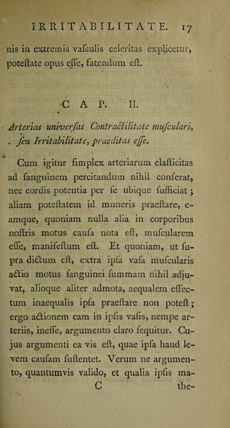 nis in extremis vafculis celeritas explicetur, poteftate opus efle, fatendum eft. •C A P. IL Arterias univerfas ContracUUt at e mufculari, , feu Irritabilitate, praeditas effe. * Cum igitur fimplex arteriarum elafticitas ad fanguinem percitandimi nihil conferat, nec cordis potentia per fe ubique fufficiat ; aliam potefratem id muneris praedare, e- amque, quoniam nulla alia in corporibus noftris motus caufa nota eft, mufcularem effe, manifeftum eft. Et quoniam, ut fu- pra didum eft, extra ipfa vafa mufcularis adio motus fanguinei fummam nihil adju¬ vat, alioque aliter admota, aequalem effec¬ tum inaequalis ipfa praeftare non poteft; ergo adionem eam in ipfis vafis, nempe ar¬ teriis, ineffe, argumento claro fequitur. Cu¬ jus argumenti ea vis eft, quae ipfa haud le¬ vem caufam fuftentet. Verum ne argumen¬ to, quantumvis valido, et qualia ipfis ma- C the-