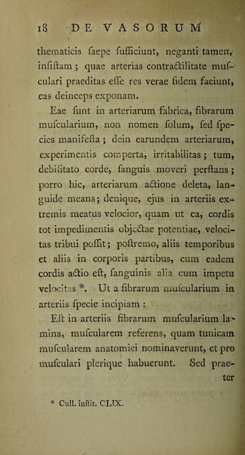 thematicis faepe fufficiunt, neganti tamen, infiflam ; quae arterias contradilitate muf- culari praeditas eiTe res verae fidem faciunt, eas deinceps exponam. Eae funt in arteriarum fabrica, fibrarum mufcularium,. non nomen folum, fed fpe- cies manifeila ; dein earundem arteriarum, experimentis comperta, irritabilitas; tum, debilitato corde, fanguis moveri perflans; porro hic, arteriarum adione deleta, ian- guide means; denique, ejus in arteriis ex¬ tremis meatus velocior, quam ut ea, cordis tot impedimentis obj^dae potentiae, veloci¬ tas tribui poffit; poftremo, aliis temporibus et aliis in corporis partibus, cum eadem cordis adio eft, fanguinis alia cum impetu velocitas Ut a fibrarum mufcularium in arteriis fpecie incipiam : Eft in arteriis fibrarum mufcularium la> mina, mufcularem referens, quam tunicam mufcularem anatomici nominaverunt, et pro mufculari plerique habuerunt. Sed prae¬ ter * Culi, inftit. CLTX.