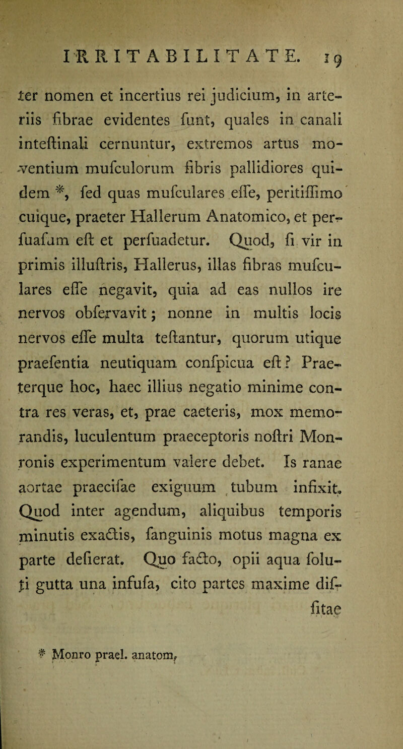 ter nomen et incertius rei judicium, in arte¬ riis fibrae evidentes funt, quales in canali inteftinali cernuntur, extremos artus mo- % i \ ~ mentium mufculorum fibris pallidiores qui¬ dem fed quas mufculares effe, peritiffimo cuique, praeter Hallerum Anatomico, et per- fuafum eft et perfuadetur. Quod, fi vir in primis illuftris, Hallerus, illas fibras mufcu¬ lares effe negavit, quia ad eas nullos ire nervos obfervavit; nonne in multis locis nervos effe multa teftantur, quorum utique praefentia neutiquam confplcua efl; ? Prae- terque hoc, haec illius negatio minime con¬ tra res veras, et, prae caeteris, mox memo¬ randis, luculentum praeceptoris noftri Mon- ronis experimentum valere debet. Is ranae aortae praecifae exiguum tubum infixit. Quod inter agendum, aliquibus temporis minutis exa&is, fanguinis motus magna ex parte defierat. Quo fa&o, opii aqua folu- fi gutta una infufa, cito partes maxime dif- fitae f Monro praei. anatom.