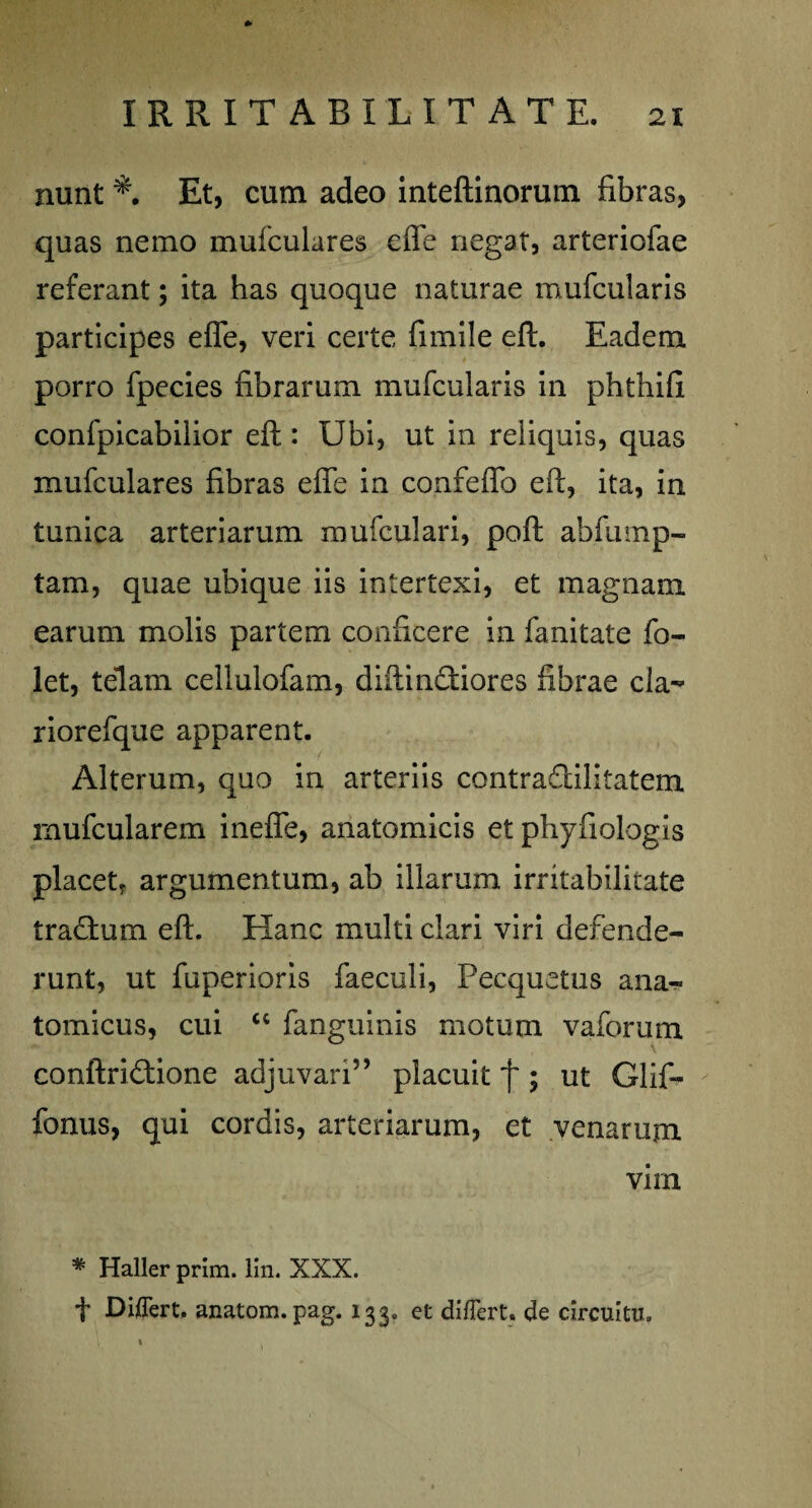 nunt Et, cum adeo inteftinorutn fibras, quas nemo mufculares effe negat, arteriolae referant; ita has quoque naturae mufcularis participes effe, veri certe fimile eft. Eadem porro fpecies fibrarum mufcularis in phthifi confpicabilior eft : Ubi, ut in reliquis, quas mufculares fibras effe in confeffo eft, ita, in tunica arteriarum mufculari, poft abfump- tam, quae ubique iis intertexi, et magnam earum molis partem conficere in fanitate fo~ let, telam cellulofam, diftindfiores fibrae cla^ riorefque apparent. Alterum, quo in arteriis contraflilitatem rnufcularem ineffe, anatomicis et phyfiologis placet* argumentum, ab illarum irritabilitate tractum eft. Hanc multi clari viri defende¬ runt, ut fuperioris faeculi, Pecquetus ana¬ tomicus, cui c< fanguinis motum vaforum conftri£tione adjuvari” placuit f ; ut Glif- fonus, qui cordis, arteriarum, et venarum virn * Haller prim. lin. XXX. f Differt, anatom.pag. 133. et differt, de circuitu.