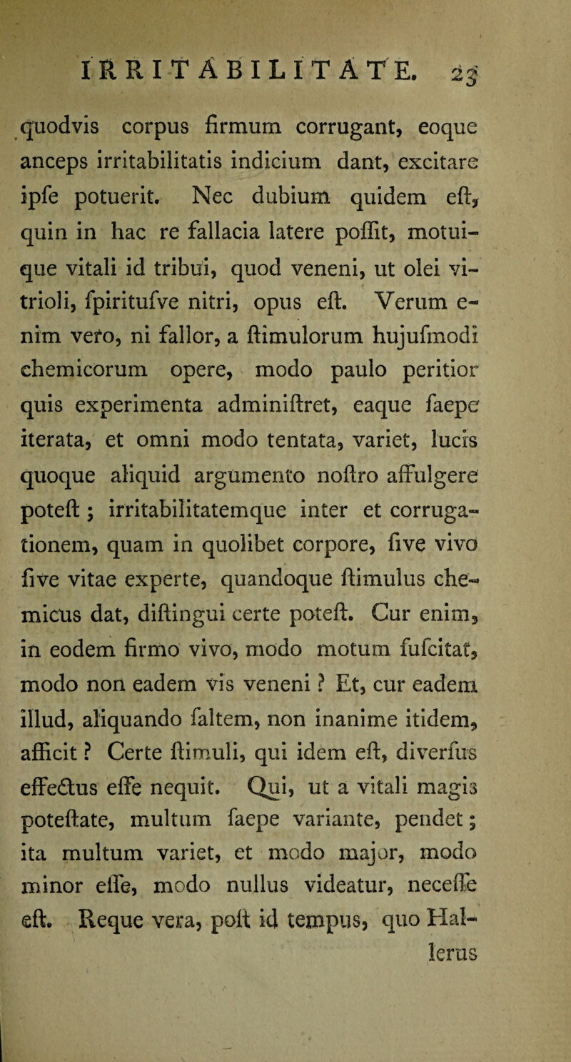 quodvis corpus firmum corrugant, eoque anceps irritabilitatis indicium dant, excitare ipfe potuerit. Nec dubium quidem eft, quin in hac re fallacia latere poffit, motui¬ que vitali id tribui, quod veneni, ut olei vi~ trioli, fpiritufve nitri, opus eft. Verum e- nim vefo, ni fallor, a ftimulorum hujufmodi chemicorum opere, modo paulo peritior quis experimenta adminiftret, eaque faepe iterata, et omni modo tentata, variet, lucis quoque aliquid argumento noftro affulgere poteft ; irritabilitatemque inter et corruga- tionem, quam in quolibet corpore, five vivo five vitae experte, quandoque ftimulus che- mittis dat, diftingui certe poteft. Cur enim, in eodem firmo vivo, modo motum fufcitat, modo non eadem vis veneni ? Et, cur eadem illud, aliquando faltem, non inanime itidem, afficit ? Certe ftimuli, qui idem eft, diverfus effedus effe nequit. Qui, ut a vitali magis poteftate, multum faepe variante, pendet; ita multum variet, et modo major, modo minor efle, modo nullus videatur, neceffe eft. Reque vera, polt id tempus, quo Hal¬ ienis