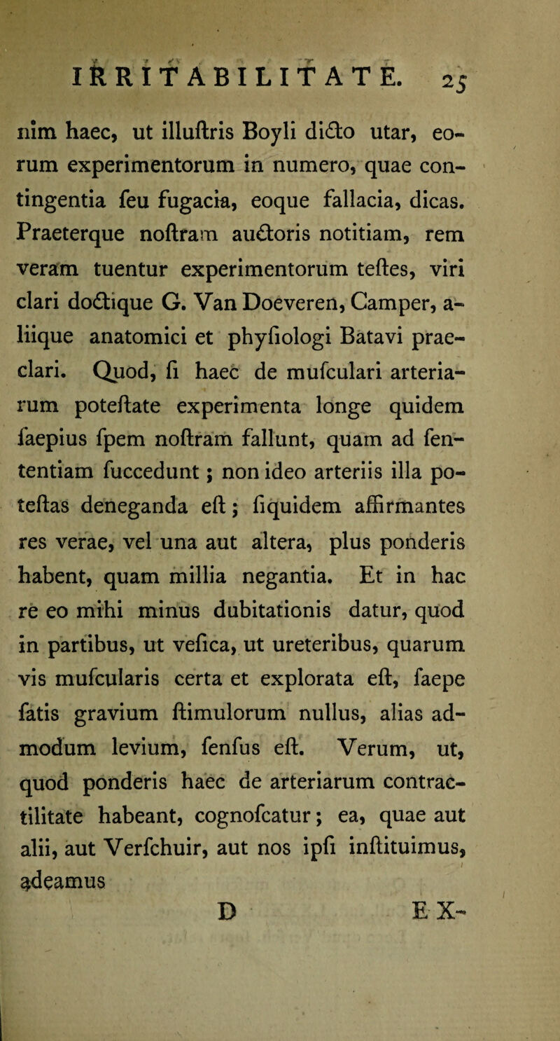 nim haec, ut illuftris Boyli dido utar, eo¬ rum experimentorum in numero, quae con¬ tingentia feu fugacia, eoque fallacia, dicas. Praeterque noftram audoris notitiam, rem veram tuentur experimentorum teftes, viri clari dodique G. Van Doeveren, Camper, a- liique anatomici et phyfiologi Batavi prae¬ clari. Quod, fi haec de mufculari arteria¬ rum poteftate experimenta longe quidem faepius fpem noftram fallunt, quam ad fen- tentiam fuccedunt; non ideo arteriis illa po- teftas deneganda eft; fiquidem affirmantes res verae, vel una aut altera, plus ponderis habent, quam millia negantia. Et in hac re eo mihi minus dubitationis datur, quod in partibus, ut vefica, ut ureteribus, quarum vis mufcularis certa et explorata eft, faepe fatis gravium ftimulorum nullus, alias ad¬ modum levium, fenfus eft. Verum, ut, quod ponderis haec de arteriarum contrac- tilitate habeant, cognofcatur; ea, quae aut alii, aut Verfchuir, aut nos ipfi inftituimus, ‘ / adeamus D EX-