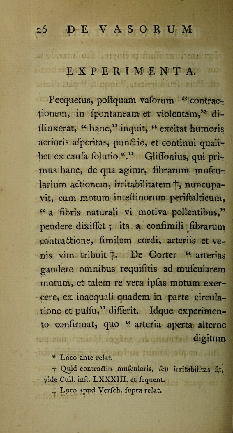 ■ . v <4 r •' * L ‘ EXPERIMENTA. I # Pecquetus, poftquam vaforum “ contrac¬ tionem, in fpontaneam et violentam,5- di- ftinxerat, “ hanc,55 inquit, “ excitat humoris acrioris afperitas, pun&io, et continui quali¬ bet ex caufa foiutio Qliffonius# qui pri¬ mus hanc, de qua agitur, tibrarum mufcu- i larium adtionem, irritabilitatem j’, nuncupa¬ vit, cum motum inteftinorum periftalticum, “ a fibris naturali vi motiva pollentibus,” pendere dixiffet ; ita a confimili fibrarum contractione, fimilem cordi, arteriis et ve¬ nis vim tribuit De Gorter u arterias gaudere omnibus requifitis ad mufcularem motum, et talem re vera ipfas motum exer¬ cere, ex inaequali quadem in parte circula¬ tione et pulfu,” differit. Idque experimen¬ to confirmat, quo u arteria aperta alterne digitum * Loco ante relat. + Qviid contra&io mufcularis, feu irritabilitas Izt* vide Culi. inft. LXXXIII. et fequent. % Loco apud Verfch. fupra relat.