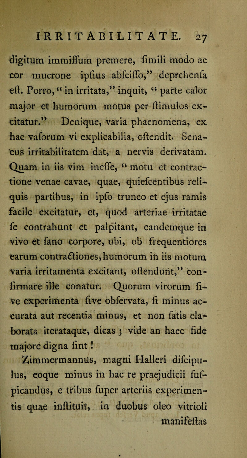 digitum immiflum premere, fimili modo ac cor mucrone ipfius abfciffo,” deprehenfa eft. Porro, “ in irritata,” inquit, u parte calor major et humorum motus per ftimulos ex¬ citatur.” Denique, varia phaenomena, ex hac vaforum vi explicabilia, oftendit» Sena¬ tus irritabilitatem dat, a nervis derivatam. Quam in iis vim ineffe, “ motu et contrac¬ tione venae cavae, quae, quiefcentibus reli¬ quis partibus, in ipfo trunco et ejus ramis facile excitatur, et, quod arteriae irritatae fe contrahunt et palpitant, eandemque in vivo et fano corpore, libi, ob frequentiores earum contractiones, humorum in iis motum varia irritamenta excitant, oftendunt,” con¬ firmare ille conatur. Quorum virorum fi- ve experimenta fi ve obfervata, fi minus ac¬ curata aut recentia minus, et non fatis ela¬ borata iterataque, dicas 5 vide an haec fide majore digna fint ! ZimmermannUs, magni Halleri difcipu- lus, eoque minus in hac re praejudicii fuf- picandus, e tribus fuper arteriis experimen¬ tis quae inftituit, in duobus oleo vitrioli manifeftas