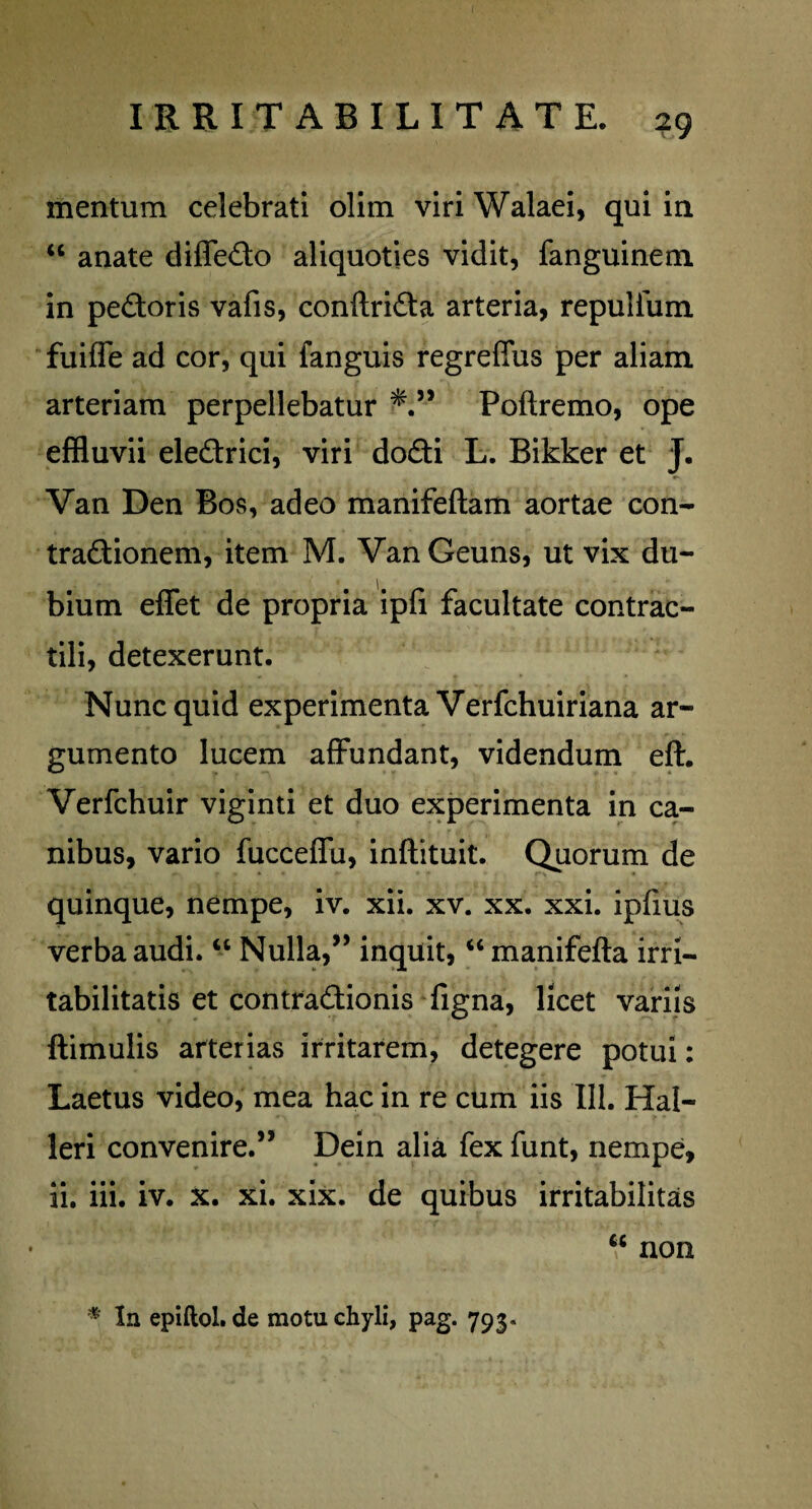 mentum celebrati olim viri Walaei, qui in u anate diffedo aliquoties vidit, fanguinem in pedoris vafis, conftrida arteria, repulium fuiffe ad cor, qui fanguis regreflus per aliam, arteriam perpellebatur *.” Poftremo, ope effluvii eledrici, viri dodi L. Bikker et J. Van Den Bos, adeo manifeftam aortae con- tradionem, item M. VanGeuns, ut vix du¬ bium eflfet de propria ipfi facultate contrac- tili, detexerunt. Nunc quid experimenta Verfchuiriana ar¬ gumento lucem affundant, videndum eft. Verfchuir viginti et duo experimenta in ca¬ nibus, vario fucceffu, inftituit. Quorum de quinque, nempe, iv. xii. xv. xx. xxi. ipfius verba audi. “ Nulla,” inquit, “ manifefta irri¬ tabilitatis et contradionis figna, licet variis ftimulis arterias irritarem, detegere potui: Laetus video, mea hac in re cum iis 111. Hal- leri convenire.” Dein alia fexfunt, nempe, ii. iii. iv. x. xi. xix. de quibus irritabilitas “ non * In epiftol.de motu chyli, pag. 793.