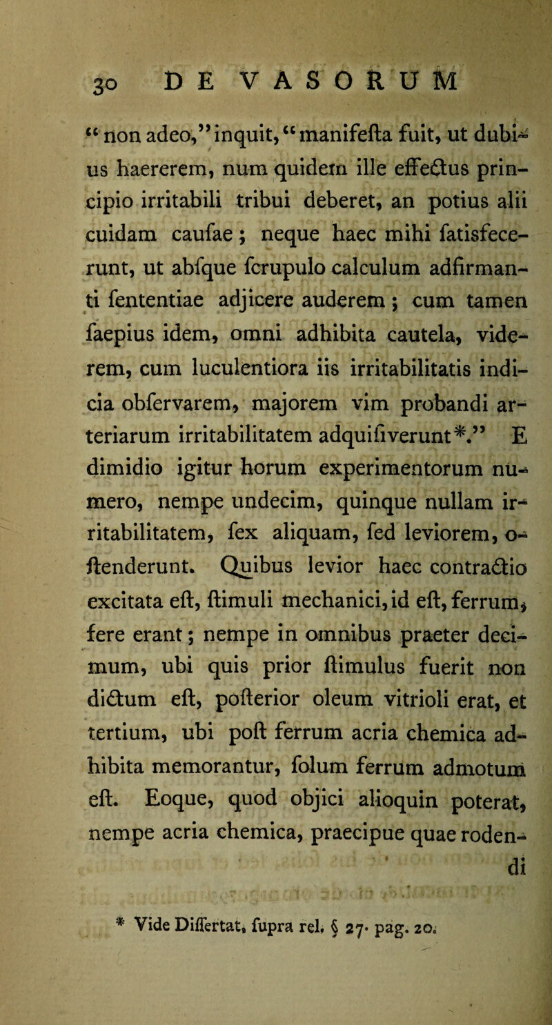 <c non adeo,” inquit, “manifefta fuit, ut dubh* us haererem, num quidem ille effedus prin¬ cipio irritabili tribui deberet, an potius alii cuidam caufae; neque haec mihi fatisfece- runt, ut abfque fcrupulo calculum adfirman- ti fententiae adjicere auderem ; cum tamen faepius idem, omni adhibita cautela, vide¬ rem, cum luculentiora iis irritabilitatis indi¬ cia obfervarem, majorem vim probandi ar¬ teriarum irritabilitatem adquifiverunt*.” E dimidio igitur horum experimentorum nu^ mero, nempe undecim, quinque nullam ir¬ ritabilitatem, fex aliquam, fed leviorem, o- ftenderunt. Quibus levior haec contradio excitata eft, ftimuli mechanici, id eft, ferrum* fere erant; nempe in omnibus praeter deci¬ mum, ubi quis prior ftimulus fuerit non didum eft, pofterior oleum vitrioli erat, et tertium, ubi poft ferrum acria chemica ad¬ hibita memorantur, folum ferrum admotum eft. Eoque, quod objici alioquin poterat* nempe acria chemica, praecipue quae roden¬ di * Vide Diflertat, fupra rei. § 27- pag. 20.