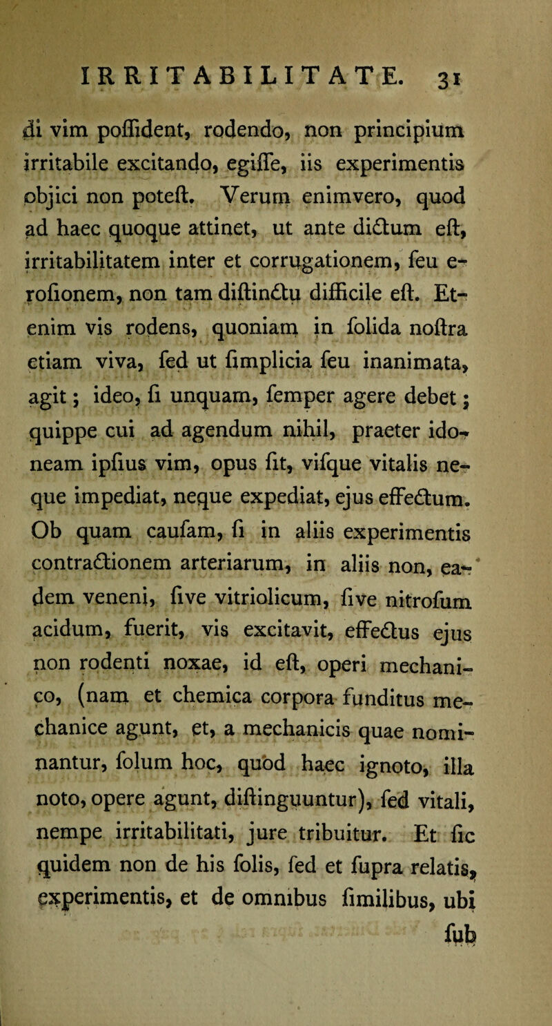di vim poffident, rodendo, non principium irritabile excitando, egiflfe, iis experimentis objici non poteft. Verum enim vero, quod ad haec quoque attinet, ut ante diCtum eft, irritabilitatem inter et corrogationem, feu e- rofionem, non tam diftinCtu difficile eft. Et¬ enim vis rodens, quoniam in folida noftra etiam viva, fed ut fimplicia feu inanimata, agit; ideo, fi unquam, femper agere debet; quippe cui ad agendum nihil, praeter ido- neam ipfius vim, opus fit, vifque vitalis ne¬ que impediat, neque expediat, ejus effeftum. Ob quam caufam, fi in aliis experimentis contractionem arteriarum, in aliis non, ea¬ dem veneni, five vitriolicum, five nitrofum acidum, fuerit, vis excitavit, effe&us ejus non rodenti noxae, id eft, operi mechani¬ co, (nam et chemica corpora funditus me¬ chanice agunt, et, a mechanicis quae nomi¬ nantur, folum hoc, quod haec ignoto, illa noto, opere agunt, diftinguuntur), fed vitali, nempe irritabilitati, jure tribuitur. Et fic quidem non de his folis, fed et fupra relatis* experimentis, et de omnibus fimilibus, ubi fub