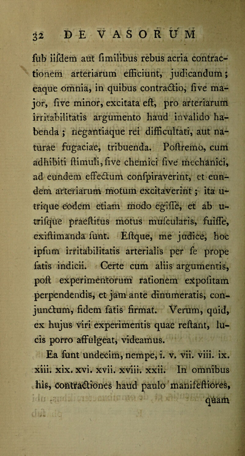fub iifdem aut fimilibus rebus acria contrac¬ tionem arteriarum efficiunt, judicandum; eaque omnia, in quibus contraCtio, fi ve ma¬ jor, five minor, excitata eft, pro arteriarum irritabilitatis argumento haud invalido ha¬ benda ; negantiaque rei difficultati, aut na¬ turae fugaciae, tribuenda. Poftremo, cum adhibiti ftimuli,five chemici five mechanici, ad eundem effecflum confpiraverint, et eun¬ dem arteriarum motum excitaverint; ita u- trique eodem etiam modo egiffe, et ab u- trifque praeftitus motus mufcularis, fu i fle, exiftimanda funt. Eftque, me judice, hoc ipfum irritabilitatis arterialis per fe prope fatis indicii. Certe cum aliis argumentis, poft experimentorum rationem expolitam perpendendis, et jam ante dinumeratis, con- jun&um, fidem fatis firmat. Verum, quid, ex hujus viri experimentis quae reflant, lu¬ cis porro affulgeat, videamus. Ea funt undecim, nempe, i. v. vii. viii. ix. xiii. xix. xvi. xvii. xviii. xxii. In omnibus his, Contractiones haud paulo manifeftibres, ! ' qnana