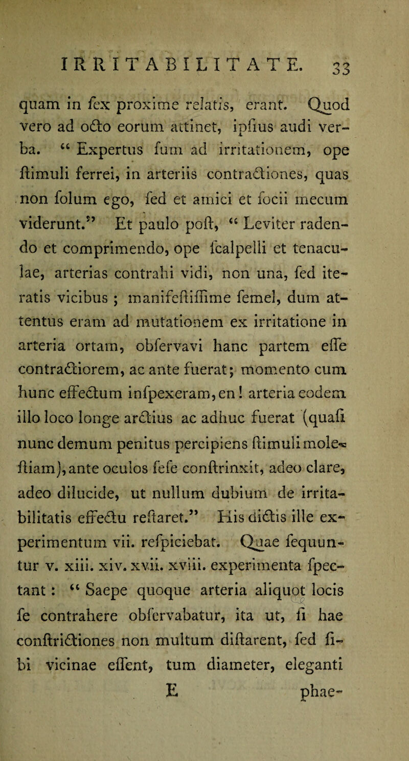 quam in fex proxime relatis, erant. Quod vero ad odo eorum attinet, ipfius audi ver¬ ba. u Expertus furn ad irritationem, ope ftimuli ferrei, in arteriis contradiones, quas non folum ego, fed et amici et focii mecurn viderunt.55 Et paulo poft, u Leviter raden¬ do et comprimendo, ope fcalpeili et tenacu- lae, arterias contrahi vidi, non una, fed ite¬ ratis vicibus ; manifeftifiime femel, dum at¬ tentus eram ad mutationem ex irritatione in arteria ortam, obfervavi hanc partem efle contradiorem, ac ante fuerat; momento cum hunc effectum infpexeram,en! arteria eodem illo loco longe ardius ac adhuc fuerat (quaft nunc demum penitus percipiens ftimuli mole** ftiam),ante oculos fefe conftrinxit, adeo clare, adeo dilucide, ut nullum dubium de irrita¬ bilitatis effedu reftaret.55 Elis didis ille ex¬ perimentum vii. refpiciebat. Quae fequun- tur v. xiii. xiv. xvii. xviii. experimenta fpec- tant: “ Saepe quoque arteria aliquot locis k' fe contrahere obfervabatur, ita ut, ii hae conftridiones non multum diftarent, fed fi- bi vicinae effent, tum diameter, eleganti E phae-