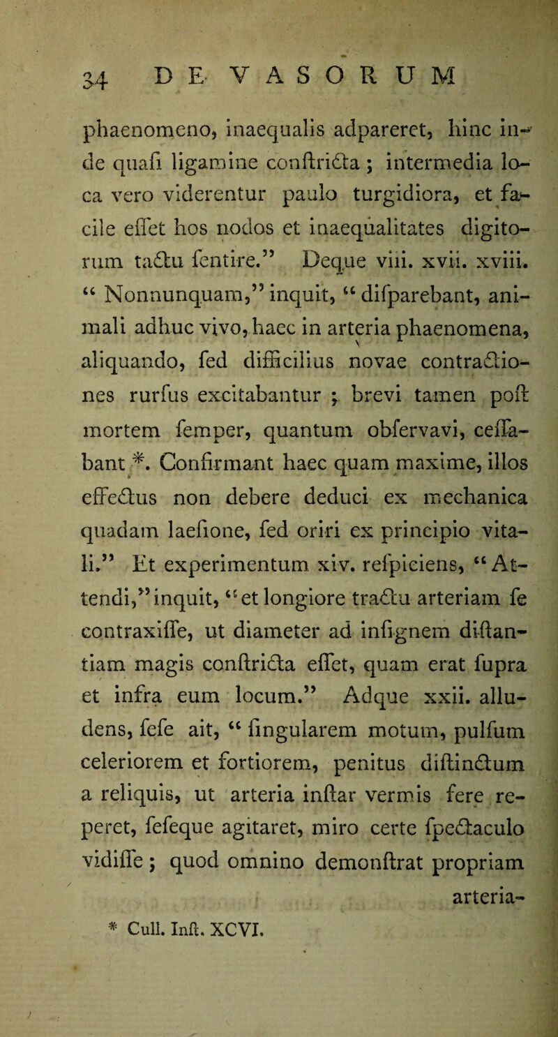 phaenomeno, inaequalis adpareret, hinc in¬ de quafi ligamine conftridta ; intermedia lo¬ ca vero viderentur paulo turgidiora, et fa¬ cile effet hos nodos et inaequalitates digito¬ rum taftu fentire.” Deque viii. xvii. xviii. 46 Nonnunquam,” inquit, 44 difparebant, ani¬ mali adhuc vivo, haec in arteria phaenomena, aliquando, fed difficilius novae contrapo¬ nes rurfus excitabantur ; brevi tamen poft mortem femper, quantum obfervavi, ceffa- bant Confirmant haec quam maxime, illos effedlus non debere deduci ex mechanica quadam laefione, fed oriri ex principio vita¬ li.” Et experimentum xiv. refpiciens, 44 At¬ tendi,” inquit, 41 et longiore tradlu arteriam fe contraxiffe, ut diameter ad infignem diftan- tiam magis conftridla effet, quam erat fupra et infra eum locum.” Adque xxii. allu¬ dens, fefe ait, 44 lingularem motum, pulfurn celeriorem et fortiorem, penitus diftin&um a reliquis, ut arteria inftar vermis fere re¬ peret, fefeque agitaret, miro certe fpedtaculo vidiffe ; quod omnino demonftrat propriam arteria-