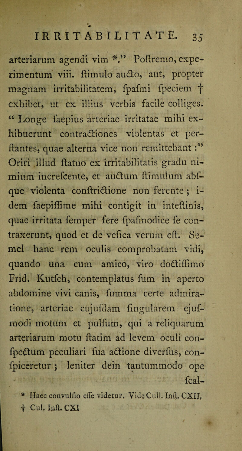 arteriarum agendi vim Poflremo, expe¬ rimentum viii. (limulo audio, aut, propter magnam irritabilitatem, fpafrni fpeciem f exhibet, ut ex illius verbis facile colliges. “ Longe faepius arteriae irritatae mihi ex¬ hibuerunt contradiiones violentas et per¬ flantes, quae alterna vice non remittebant :n Oriri illud flatuo ex irritabilitatis gradu ni¬ mium increfcente, et audium (limulum abf- que violenta conflridiione non ferente ; i- dem faepiffime mihi contigit in inteflinis, quae irritata femper fere fpafmodice fe con- * ' .faf-urtthrii' ..... i traxerunt, quod et de vefica verum efl. Se¬ mel hanc rem oculis comprobatam vidi, quando una cum amico, viro dodiiffimo Frid. Kutfch, contemplatus fum in aperto abdomine vivi canis, fumma certe admira¬ tione, arteriae cujufdam fingularem ejuf- modi motum et pullum, qui a reliquarum arteriarum motu flatim ad levem oculi con- fpedium peculiari fua adiione diverfus, con- fpiceretur ; leniter dein tantummodo ope fcal- * Haec convulfio effe videtur. Vide Culi. Inft. CXII,