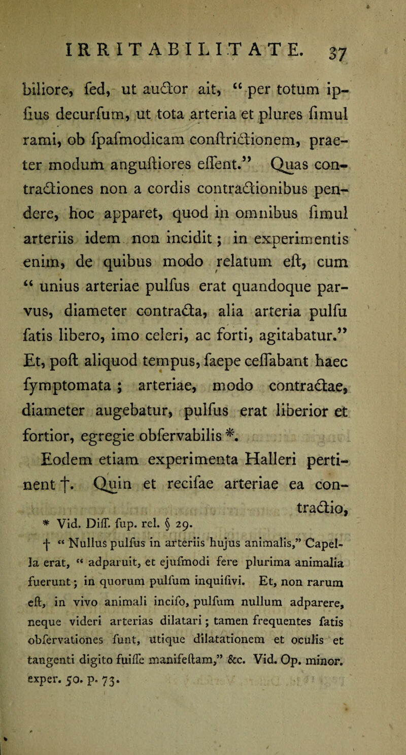 biliore, fed, ut audor ait, “ per totum ip- fius decurfum, ut tota arteria et plures fimul rami, ob fpafmodicam conftridionem, prae¬ ter modum anguftiores effent.” Quas con- tradiones non a cordis contradionibus pen¬ dere, hoc apparet, quod in omnibus fimul arteriis idem non incidit; in experimentis enim, de quibus modo relatum eft, cum “ unius arteriae pulfus erat quandoque par¬ vus, diameter contrada, alia arteria pulfu fatis libero, imo celeri, ac forti, agitabatur.” Et, poft aliquod tempus, faepe celfabant haec fymptomata ; arteriae, modo contradae, diameter augebatur, pulfus erat liberior et fortior, egregie obfervabilis Eodem etiam experimenta Halleri perti¬ nent Quin et recifae arteriae ea con- tradio, * Vid. DifT. fup. rei. § 29. ■j- “ Nullus pulfus in arteriis hujus animalis,” Capel¬ la erat, “ adparuit, et ejufmodi fere plurima animalia fuerunt; in quorum pullum inquifivi. Et, non rarum eft, in vivo animali incifo, pulfum nullum adparere, neque videri arterias dilatari; tamen frequentes fatis obfervationes funt, utique dilatationem et oculis et tangenti digito fuilfe manifeftam,” &c. Vid. Op. minor, exper. 50. p. 73.