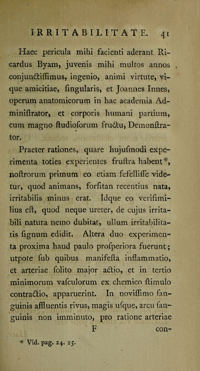 Haec pericula mihi facienti aderant Ri- cardus Byam, juvenis mihi multos annos conjundiflimus, ingenio, animi virtute, vi¬ que amicitiae, fingularis, et Joannes Innes, operum anatomicorum in hac academia Ad- miniftrator, et corporis humani partium, cum magno ftudioforum frudtu, Demonffra- * tor. Praeter rationes, quare hujufmodi expe¬ rimenta toties experientes fruftra habent*, noftrorum primum eo etiam fefelliffe vide¬ tur, quod animans, forfitan recentius nata, irritabilis minus erat. Idque eo verifimi- lius eft, quod neque ureter, de cujus irrita¬ bili natura nemo dubitat, ullum irritabilita¬ tis fignum edidit. Altera duo experimen¬ ta proxima haud paulo profperiora fuerunt; utpote fub quibus manifeffa inflammatio, et arteriae folito major adio, et in tertio minimorum vafculorum ex chemico ftimulo contra&io, apparuerint. In noviffimo fan- guinis affluentis rivus, magis ufque, arcu fan- guinis non imminuto, pro ratione arteriae F con- % Vid. pag. 24. 25.