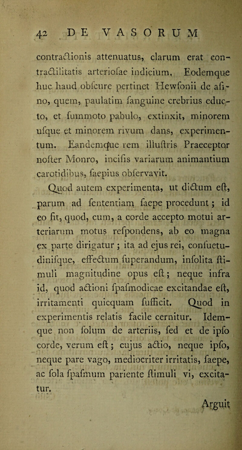 contradionis attenuatus, clarum erat eon- tradilitatis arteriolae indicium, Eodemque huc haud obfcure pertinet Hewfonii de afi- no, quem, paulatim fanguine crebrius educ¬ to, et fummoto pabulo, extinxit, minorem ufque et minorem rivum dans, experimen¬ tum. Eandemcfue rem illudiis Praeceptor nofter Monro, incifis variarum animantium carotidibus, faepius obfervayit. Quod autem experimenta, ut didurn eft, parum ad fententiam faepe procedunt; id eo fit, quod, cum, a corde accepto motui ar¬ teriarum motu? refpondens, ab eo magna ex parte dirigatur ; ita ad ejus rei, conluetu- dinifque, effedum fuperandum, infolita fti- muli magnitudine opus eft; neque infra id, quod adtioni fpafmodicae excitandae eft, irritamenti quicquam fufficit. Quod in experimentis relatis facile cernitur. Idem- que non folum de arteriis, fed et de ipfo corde, verum eft ; cujus adio, neque ipfo, neque pare vago, mediocriter irritatis, faepe, ac fola fpafmmn pariente ftimuli vi, excita¬ tu r. * r . v .t