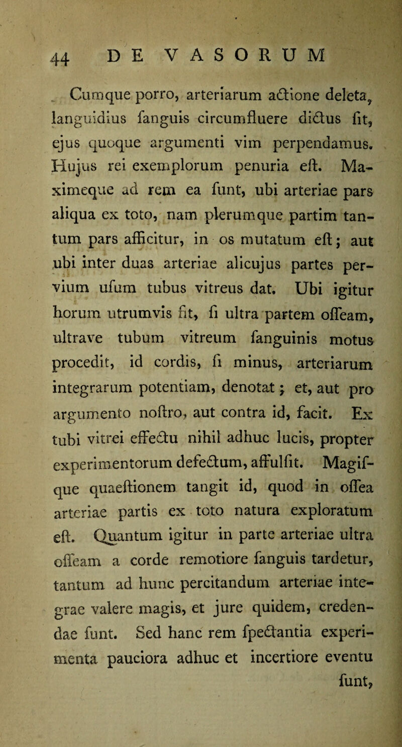 Cumque porro, arteriarum adione deleta, languidius fanguis circumfluere di&us fit, ejus quoque argumenti vim perpendamus. Hujus rei exemplorum penuria eft. Ma- ximeque ad rem ea funt, ubi arteriae pars aliqua ex toto, nam plerumque partim tan¬ tum pars afficitur, in os mutatum eft; aut ubi inter duas arteriae alicujus partes per¬ vium ufum tubus vitreus dat. Ubi igitur horum utrumvis fit, fi ultra partem ofleam, ultrave tubum vitreum fanguinis motus procedit, id cordis, fi minus, arteriarum integrarum potentiam, denotat; et, aut pro argumento noftro, aut contra id, facit. Ex tubi vitrei effedtu nihil adhuc lucis, propter experimentorum defe&um, affulfit. Magif- que quaeftionem tangit id, quod in oflea arteriae partis ex toto natura exploratum eft. Quantum igitur in parte arteriae ultra ofleam a corde remotiore fanguis tardetur, tantum ad hunc percitandum arteriae inte¬ grae valere magis, et jure quidem, creden¬ dae funt. Sed hanc rem fpeQantia experi¬ menta pauciora adhuc et incertiore eventu funt,