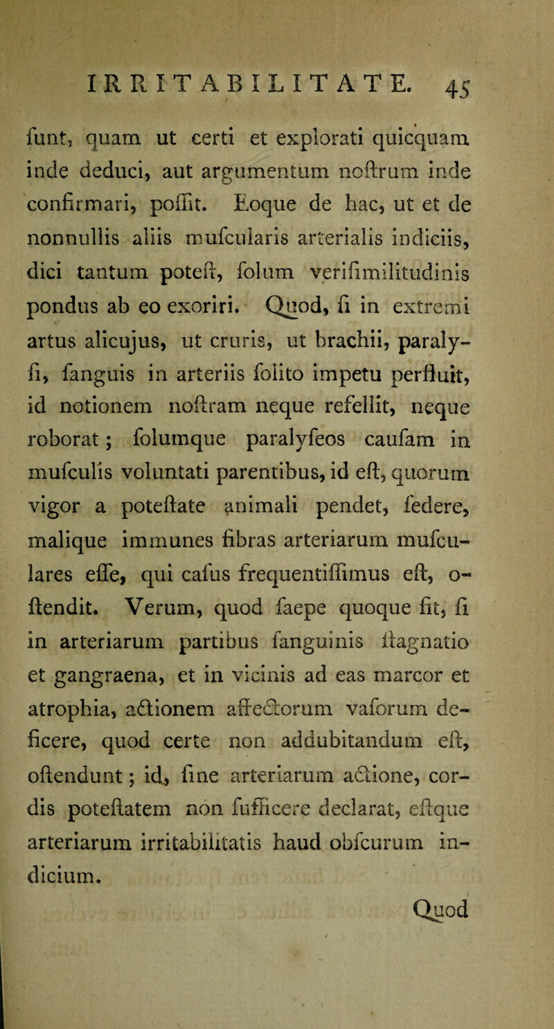 funtj quam ut certi et explorati quicquam inde deduci, aut argumentum noftrum inde confirmari, poffit. Eoque de hac, ut et de nonnullis aliis mufcularis arterialis indiciis, dici tantum poteft, folum verifimilitudinis pondus ab eo exoriri. Quod, fi in extremi artus alicujus, ut cruris, ut brachii, paraly- fi, fanguis in arteriis foiito impetu perfluit, id notionem noftram neque refellit, neque roborat; folumque paralyfeos caufam in mufculis voluntati parentibus, id eft, quorum vigor a poteftate animali pendet, federe, malique immunes fibras arteriarum mufcu- lares efle, qui cafus frequentiffimus eft, o- ftendit. Verum, quod faepe quoque fit, fi in arteriarum partibus fanguinis ftagnatio et gangraena, et in vicinis ad eas marcor et atrophia, adlionem affedorum vaforum de¬ ficere, quod certe non addubitandum eft, oftendunt; id,, fine arteriarum adtione, cor¬ dis poteftatem non fufficere declarat, eftque arteriarum irritabilitatis haud obfcurum in¬ dicium.