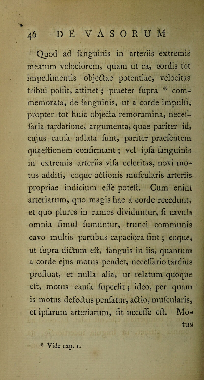 Quod ad fanguinis in arteriis extremis meatum velociorem, quam ut ea, cordis tot impedimentis obje&ae potentiae, velocitas tribui poffit, attinet ; praeter fupra * com¬ memorata, de fanguinis, ut a corde impulfi, propter tot huic objedia remoramina, necef- faria tardatione, argumenta, quae pariter id, cujus caufa adlata funt, pariter praebentem quaeftionem confirmant; vel ipfa fanguinis in extremis arteriis vifa celeritas, novi mo¬ tus additi, eoque a&ionis mufcularis arteriis propriae indicium efle poteft. Cum enim arteriarum, quo magis hae a corde recedunt, et quo plures in ramos dividuntur, fi cavula omnia fimul fumuntur, trunci communis cavo multis partibus capaciora fint; eoque, ut fupra didmm eft, fanguis in iis, quantum a corde ejus motus pendet, neceflario tardius profluat, et nulla alia, ut relatum quoque eft, motus caufa fuperfit; ideo, per quam is motus defedms penfatur, adtio, mufcularis, et ipfarum arteriarum, fit necefle eft. Mo¬ tus # Vide cap. t.