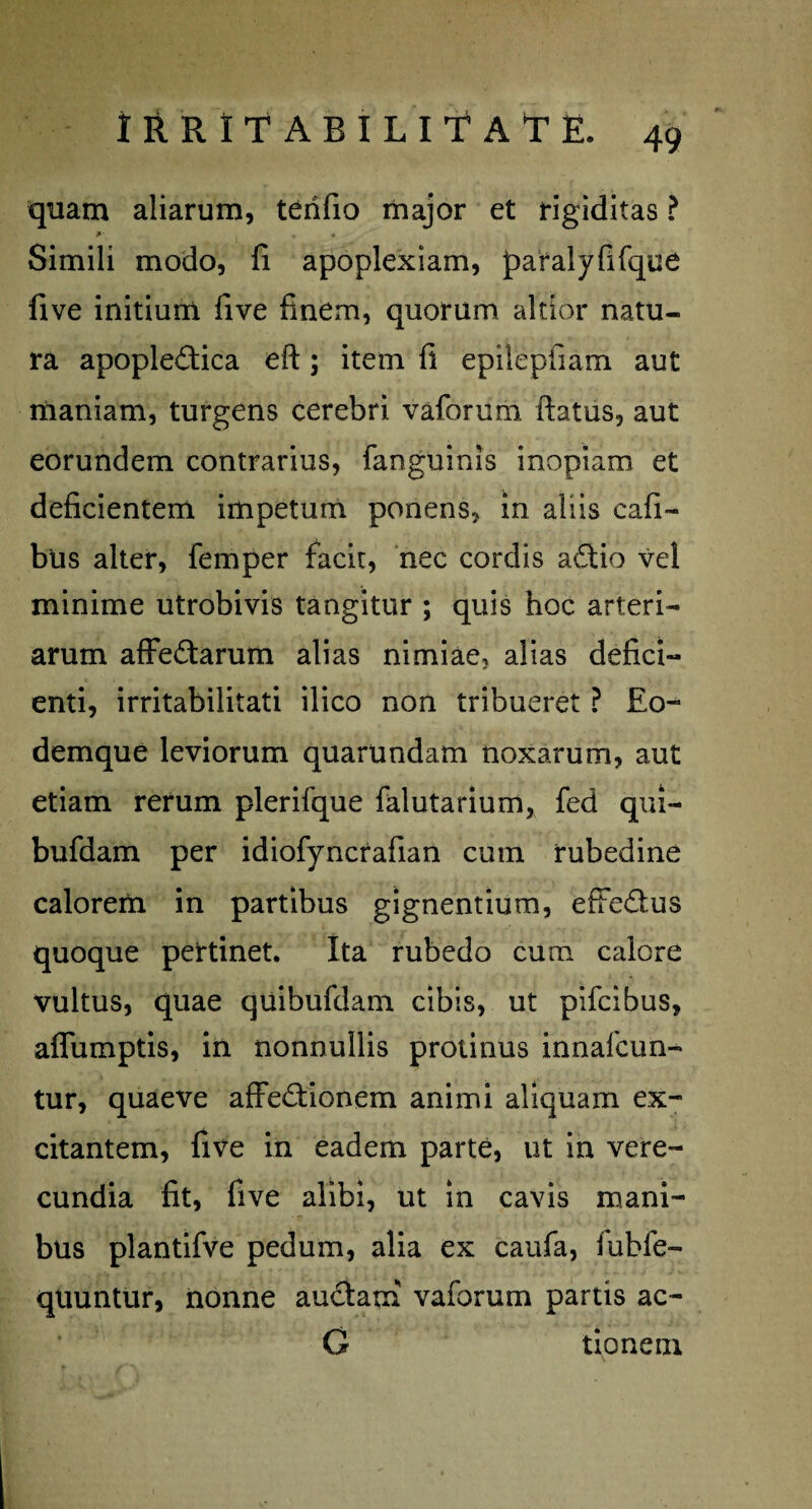 quam aliarum, terifio major et rigiditas ? J»- ^ * Simili modo, fi apoplexiam, paralyfifque five initium five finem, quorum altior natu¬ ra apopledica eft; item fi epilepfiam aut maniam, turgens cerebri vaforum ftatus, aut eorundem contrarius, fanguinis inopiam et deficientem impetum ponens, in aliis cafi- blis alter, femper facie, nec cordis adtio vel minime utrobivis tangitur ; quis hoc arteri¬ arum affe&arum alias nimiae, alias defici¬ enti, irritabilitati ilico non tribueret ? £o- demque leviorum quarundam noxarum, aut etiam rerum plerifque falutarium, fed qui- bufdam per idiofyncrafian cum rubedine calorem in partibus gignentium, efFe£lus quoque pertinet. Ita rubedo cum calore vultus, quae quibufdam cibis, ut pifeibus, affumptis, in nonnullis protinus innafcun- tur, quaeve affe&ionem animi aliquam ex¬ citantem, five in eadem parte, ut in vere¬ cundia fit, five alibi, ut in cavis mani¬ bus plantifve pedum, alia ex caufa, fubfe- quuntur, nonne au&am vaforum partis ac- G tioneui
