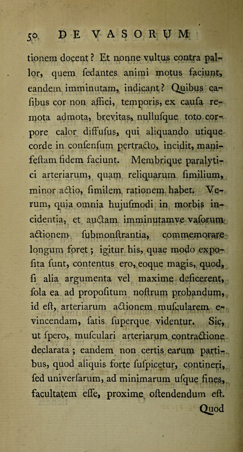 tionem docent ? Et nonne vultus contra pal¬ lor, quem fedantes animi motus faciunt, eandem imminutam, indicant? Quibus ca- fibus cor non affici, temporis, ex caufa re¬ mota admota, brevitas, nullufque toto cor-, pore calor diffulus, qui aliquando utique corde in confenfum pertracto, incidit, mani- feftam fidem faciunt. Membrique paralyti¬ ci arteriarum, quam reliquarum fimilium, minor a£tio, fimilem. rationem habet. Ve¬ rum, quia omnia hujufmodi in morbis in¬ cidentia, et au6tam imminutamve vaforum actionem fubmonftrantia, commemorare longum foret; igitur his, quae modo expo- fita funt, contentus ero,,eoque magis, quod, fi alia argumenta vel maxime deficerent, fola ea ad propofitum noftrum probandum, id eft, arteriarum adionem mufcularem e- vincendam, fatis fuperque videntur. Sic, ut fpero,, mufculari arteriarum contradtione declarata; eandem non certis earum parti¬ bus, quod aliquis forte fulpicetur, contineri, fed univerfarum, ad minimarum ufque fines,, facultatem effe, proxime oftendendum eft.