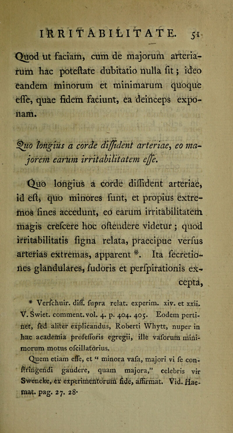Quod ut faciam, cum de majorum arteria¬ rum hac poteftate dubitatio nulla fit; ideo eandem minorum et minimarum quoque effe, quae fidem faciunt, ea deinceps expo¬ nam. ^uo longius a corde diffident arteriae, eo ma¬ jorem eartim irritabilitatem ejfe. Quo longius a corde diffident arteriae, id effi quo minores funt, et propius extre¬ mos fines accedunt, eo earum irritabilitatem inagis crefcere hoc oftendere videtur; quod irritabilitatis figna relata, praecipue verfus arterias extremas, apparent *. Ita fecretio- nes glandulares, fudoris et perfpirationis ex¬ cepta, * Verfchuir. dilT. fupra relat. experim. xiv. et xxii. V. Swiet. comment.vol. 4. p. 404. 405. Eodem perti¬ net, fed aliter explicandus, Roberti Whytt, nuper in hac academia profefforis egregii, ille vaforum mini¬ morum motus ofcillatorius. Quem etiam efle, et“ minora vafa, majori vi fe con- fingendi gaudere, quam majora,” celebris vir Swencke, ex experimentorum fide, aiErmat. Vid. Hae- mat. pag. 27. 28*