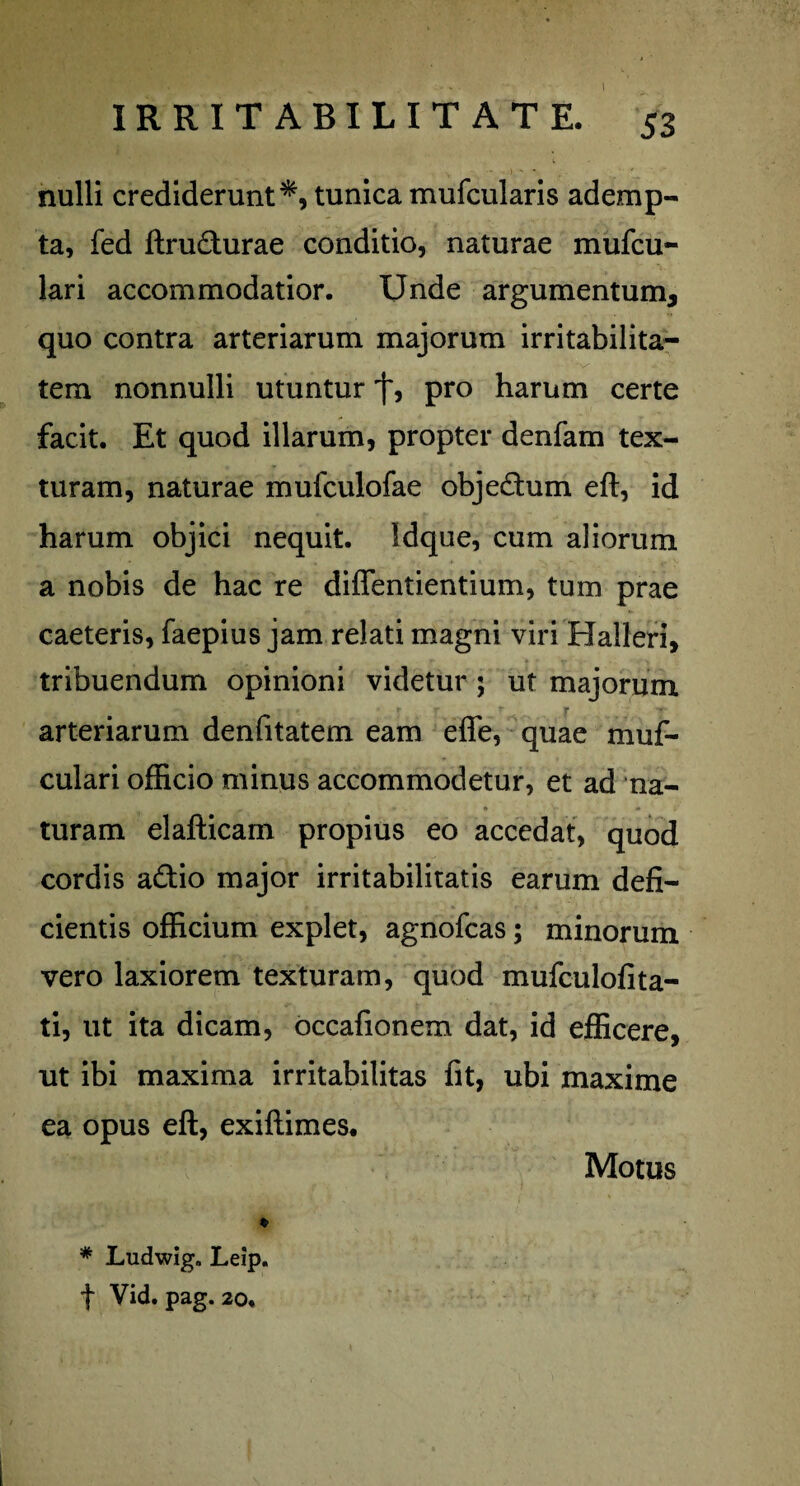 \ IRRITABILITATE. 53 nulli crediderunt*, tunica mufcularis ademp¬ ta, fed ftru&urae conditio, naturae mufcu- lari accommodatior. Unde argumentum^ quo contra arteriarum majorum irritabilita¬ tem nonnulli utuntur pro harum certe facit. Et quod illarum, propter denfam tex¬ turam, naturae mufculofae obje&um eft, id harum objici nequit. Idque, cum aliorum a nobis de hac re diflentientium, tum prae caeteris, faepius jam relati magni viri Halleri, tribuendum opinioni videtur ; ut majorum arteriarum denfitatem eam e fle, quae muf- culari officio minus accommodetur, et ad na- turam elafticam propius eo accedat, quod cordis a&io major irritabilitatis earum defi¬ cientis officium explet, agnofcas; minorum vero laxiorem texturam, quod mufculofita- ti, ut ita dicam, occafionem dat, id efficere, ut ibi maxima irritabilitas fit, ubi maxime ea opus eft, exiftimes. * Ludwig. Leip. f Vid. pag. 20. Motus