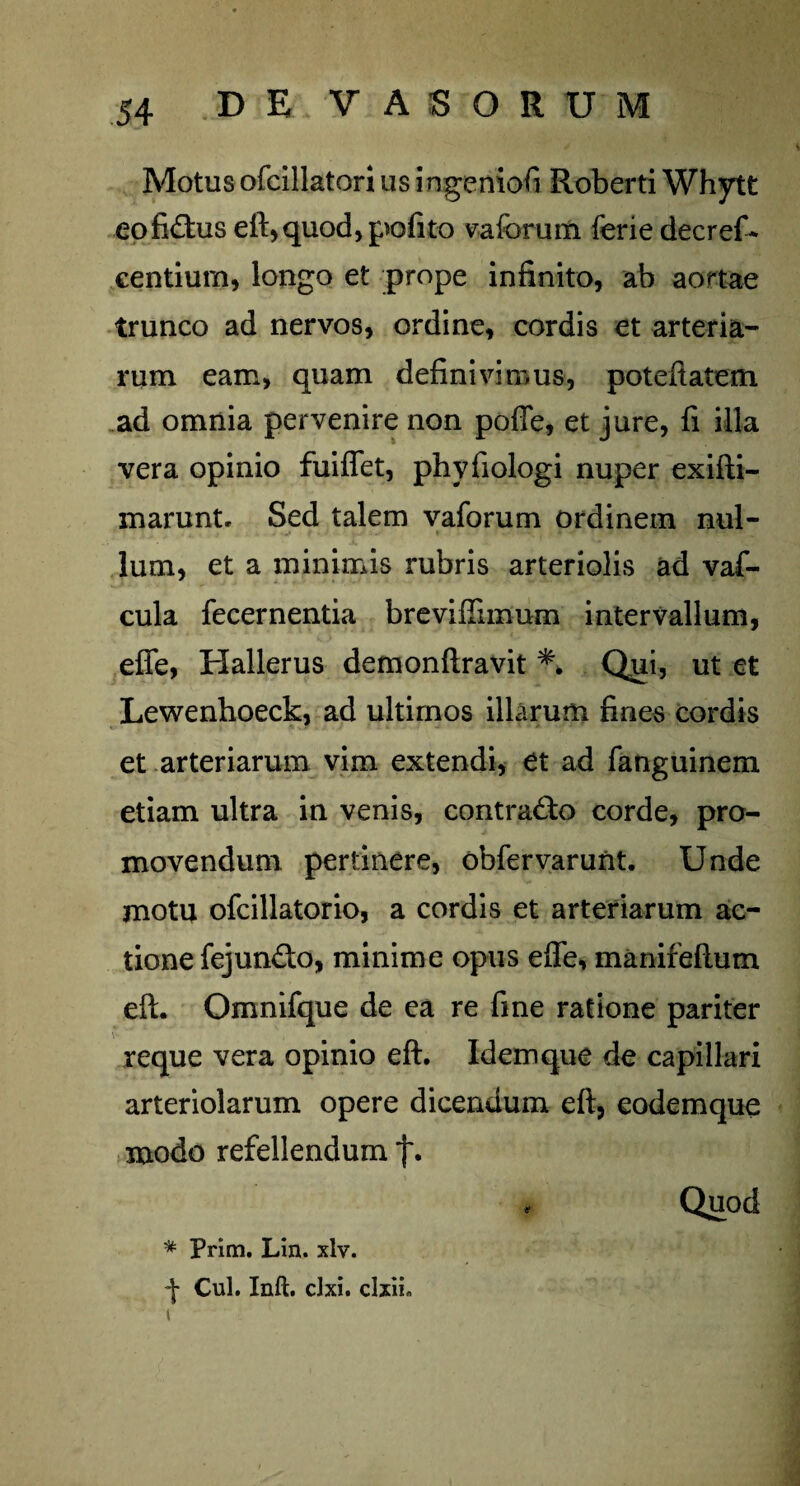 Motus ofcillatori us ingeniofi Roberti Whytt eo fidus eft, quod, pofito vaferum ferie decref- centium, longo et prope infinito, ab aortae trunco ad nervos, ordine, cordis et arteria¬ rum eam, quam definivimus, poteftatem ad omnia pervenire non poffe, et jure, fi illa vera opinio fuiffet, phvfiologi nuper exifti- marunt. Sed talem vaforum ordinem nul¬ lum, et a minimis rubris arteriolis ad vaf- cula fecernentia breviffimum intervallum, effe, Hallerus demonftravit *. Qui, ut et Lewenhoeck, ad ultirnos illarum fines cordis et arteriarum vim extendi, et ad fatiguinem etiam ultra in venis, contrado corde, pro¬ movendum pertinere, obfervarunt. Unde motu ofcillatorio, a cordis et arteriarum ac¬ tione fejundo, minime opus effe, manifeftum eft. Omnifque de ea re fine ratione pariter reque vera opinio eft. Idem que de capillari arteriolarum opere dicendum eft, eodemque modo refellendum f* * Prim. Lin. xlv. •\ Cui. Inft. clxi. clxii. i