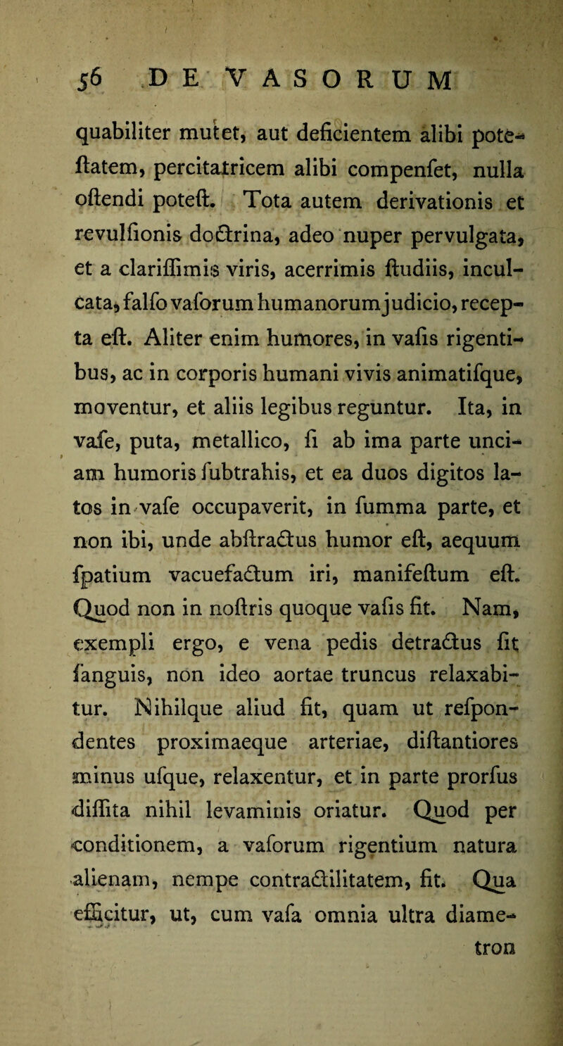 56 D E VASORUM quabiliter mutet, aut deficientem alibi pote- flatem, percitatricem alibi compenfet, nulla oftendi poteft. Tota autem derivationis et revulfionis do&rina, adeo nuper pervulgata, et a clariffimis viris, acerrimis ftudiis, incul¬ cata, falfo vaforum humanorum j udicio, recep¬ ta eft. Aliter enim humores, in vafis rigenti¬ bus, ac in corporis humani vivis animatifque, moventur, et aliis legibus reguntur. Ita, in vafe, puta, metallico, fi ab ima parte unci¬ am humoris fubtrahis, et ea duos digitos la¬ tos in vafe occupaverit, in fumma parte, et non ibi, unde abftra£tus humor eft, aequum fpatium vacuefadhim iri, manifeftum eft. Quod non in noftris quoque vafis fit. Nam, exempli ergo, e vena pedis detradus fit fanguis, non ideo aortae truncus relaxabi¬ tur. Nihilque aliud fit, quam ut refpon- dentes proximaeque arteriae, diftantiores minus ufque, relaxentur, et in parte prorfus diflita nihil levaminis oriatur. Quod per conditionem, a vaforum rigentium natura alienam, nempe contra&ilitatem, fit. Qua efficitur, ut, cum vafa omnia ultra diame- tron