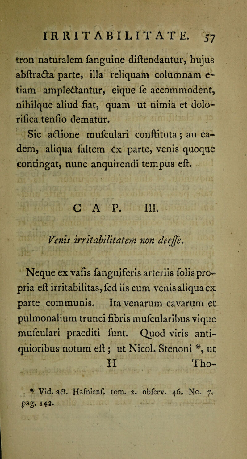 tron naturalem fanguine diftendantur, hujus abftrafta parte, illa reliquam columnam e- tiam amplectantur, eique fe accommodent, nihilque aliud fiat, quam ut nimia et dolo- rifica tenfio dematur. Sic aftione mufculari conftituta; an ea¬ dem, aliqua faltem ex parte, venis quoque contingat, nunc anquirendi tempus eft. C A P. III. Venis irritabilitatem non deejje. Neque ex vafis fanguiferis arteriis folis pro¬ pria eft irritabilitas, fed iis cum venis aliqua ex parte communis. Ita venarum cavarum et pulmonalium trunci fibris mufcularibus vique mufculari praediti funt. Quod viris anti¬ quioribus notum eft ; ut Nicol. Stenoni *, ut H Tho- * Vid. a61. Hafnienf. tom. 2. obferv. 46. No. 7, pag. 142.
