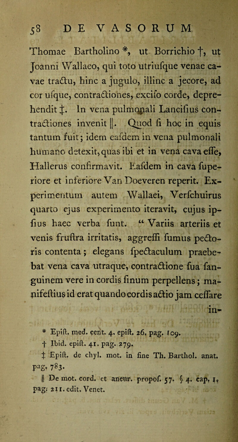 Thomae Bartholino *, ut Borrichio j~, ut Joanni Wallaeo, qui toto utriufque venae ca¬ vae tradu, hinc a jugulo, illinc a jecore, ad cor ufque, contractiones, excifo corde, depre¬ hendit J. In vena pulmqpali Lancifius con- tradiones invenit ||. Quod fi hoc in equis tantum fuit; idem eafdem in vena pulmonali humano detexit, quas ibi et in vena cavaofle, Hallerus confirmavit. Eafdem m cava fupe- riore et inferiore Van Doeveren reperit. Ex¬ perimentum autem Wallaei, Verfchuirus quarto ejus experimento iteravit, cujus ip- fius haec verba funt. “ Variis arteriis et venis fruftra irritatis, aggreffi fumus pedo- ris contenta; elegans fpedaculum praebe^- bat vena cava utraque, contradione fua fan- guinem vere in cordis finum perpellens; ma- tiifeftius id erat quando cordis adio jam ceffare in- * Epift. med. cent. 4, epift. 26, pag. 109. f Ibid. epift. 41. pag. 279. t Epift. de chyl. mot. in fine Th. Bartliol. anat, Pag* 783» || De mot. cord. et aneur. propof. 57. § 4. cap, 1, pag; 211. edit. Venet.