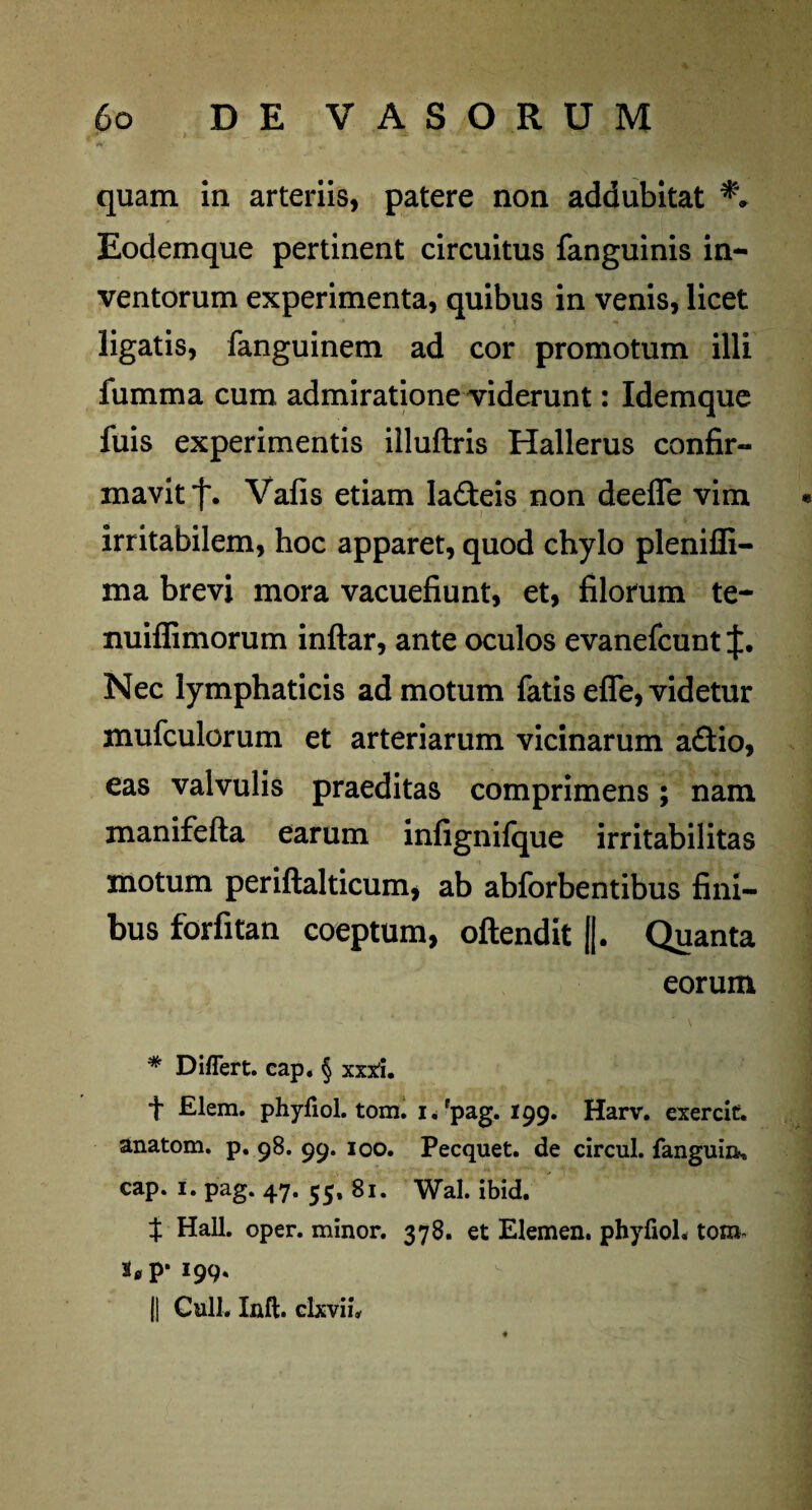 quam in arteriis, patere non addubitat Eodemque pertinent circuitus fanguinis in¬ ventorum experimenta, quibus in venis, licet ligatis, fanguinem ad cor promotum illi fumma cum admiratione viderunt: Idemque fuis experimentis illuftris Hallerus confir¬ mavit j\ Vafis etiam ladleis non deefle vim * irritabilem, hoc apparet, quod chylo pleniffi- ma brevi mora vacuefiunt, et, filorum te- nuiffimorum inftar, ante oculos evanefcunt Nec lymphaticis ad motum fatis efle, videtur mufculorum et arteriarum vicinarum a£tio, eas valvulis praeditas comprimens; nam manifefta earum infignilque irritabilitas motum periftalticum, ab abforbentibus fini¬ bus forfitan coeptum, oftendit ||. Quanta eorum * Differt, cap. § xxxh f Elem. phyfiol. tom. i/pag. 199. Harv. exerdt. anatom. p. 98. 99. 100. Pecquet. de circul. fanguin, cap. i. pag. 47. 55, 81. Wal. ibid. t Hali. oper. minor. 378. et Elemen. phyfiol. tom- a,p* 199. || Culi. Inft. clxvii.