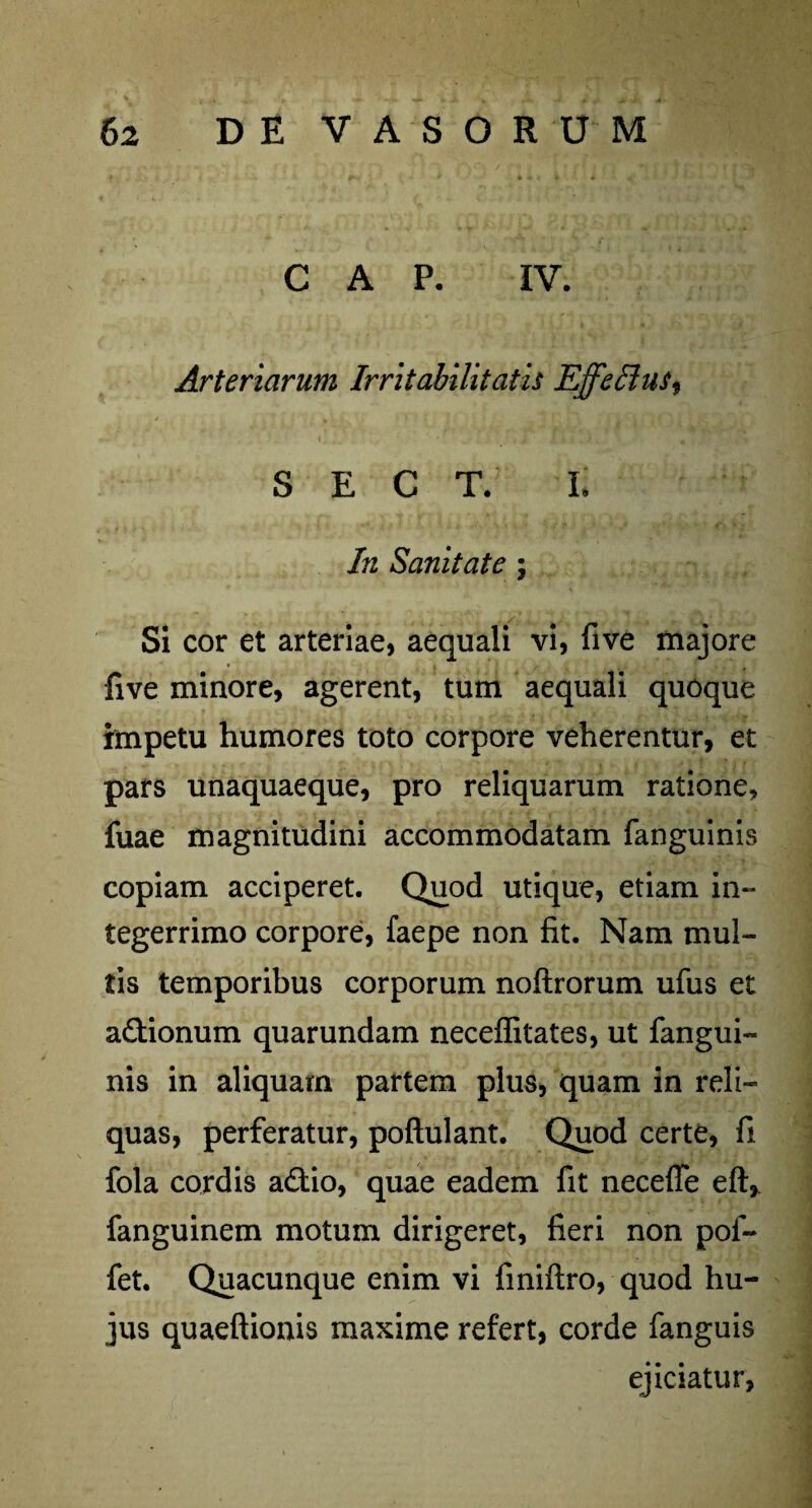 C A P. IV. Arteriarum Irritabilitatis Effetius^ S E C T. L In Sanitate \ Si cor et arteriae, aequali vi, five majore five minore, agerent, tum aequali quoque impetu humores toto corpore veherentur, et pars unaquaeque, pro reliquarum ratione, fuae magnitudini accommodatam fanguinis copiam acciperet. Quod utique, etiam in¬ tegerrimo corpore, faepe non lit. Nam mul¬ tis temporibus corporum noftrorum ufus et a&ionum quarundam neceffitates, ut fangui¬ nis in aliquam partem plus, quam in reli¬ quas, perferatur, poftulant. Quod certe, fi fola cordis a£tio, quae eadem fit neceffe eft, fanguinem motum dirigeret, fieri non pol- fet. Quacunque enim vi finiftro, quod hu¬ jus quaeftionis maxime refert, corde fanguis ejiciatur,