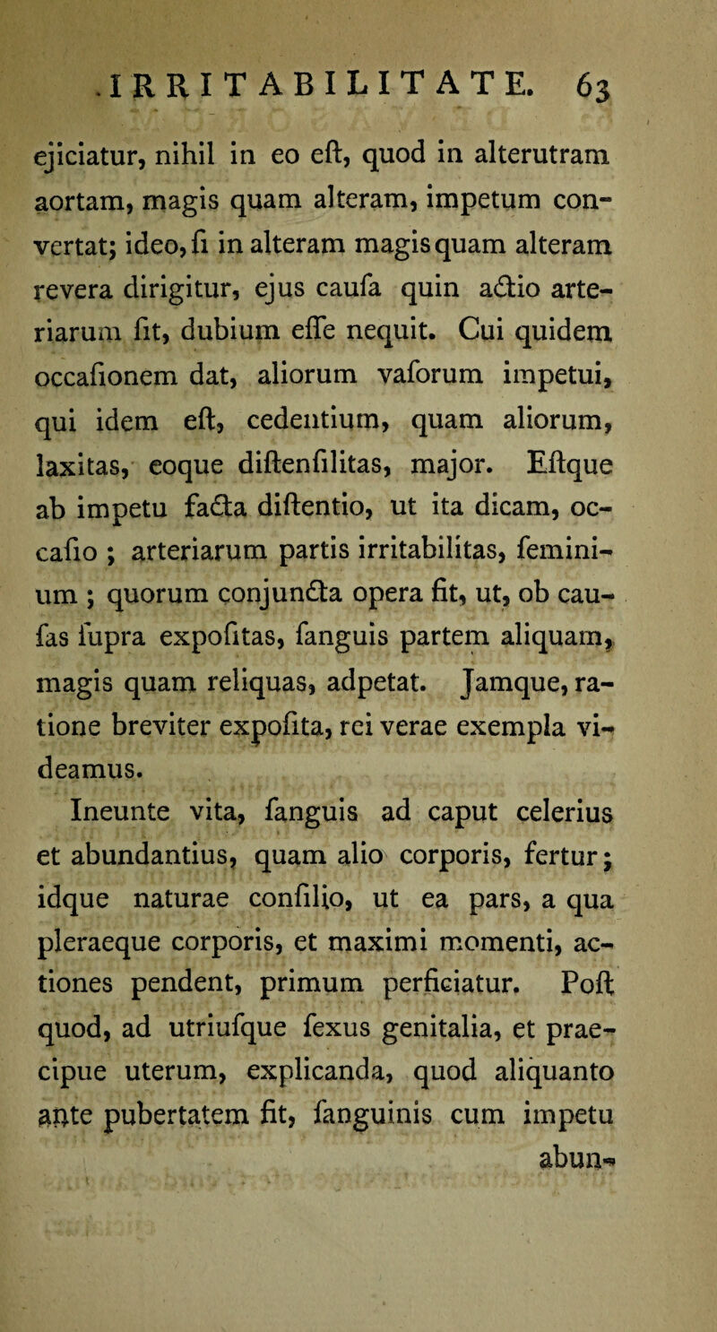 ejiciatur, nihil in eo eft, quod in alterutram aortam, magis quam alteram, impetum con¬ vertat; ideo,fi in alteram magis quam alteram revera dirigitur, ejus caufa quin a£tio arte¬ riarum fit, dubium effe nequit. Cui quidem occafionem dat, aliorum vaforum impetui, qui idem eft, cedentium, quam aliorum, laxitas, eoque diftenfilitas, major. Eftque ab impetu fa£ta diftentio, ut ita dicam, oc- cafio ; arteriarum partis irritabilitas, femini- um ; quorum conjundta opera fit, ut, ob cau- fas fupra expofitas, fanguis partem aliquam, magis quam reliquas, adpetat. Jamque, ra¬ tione breviter expofita, rei verae exempla vi-» deamus. Ineunte vita, fanguis ad caput celerius et abundantius, quam alio* corporis, fertur; idque naturae confilto, ut ea pars, a qua pleraeque corporis, et maximi momenti, ac¬ tiones pendent, primum perficiatur. Poft quod, ad utriufque fexus genitalia, et prae¬ cipue uterum, explicanda, quod aliquanto aitfe pubertatem fit, fanguinis cum impetu abum*