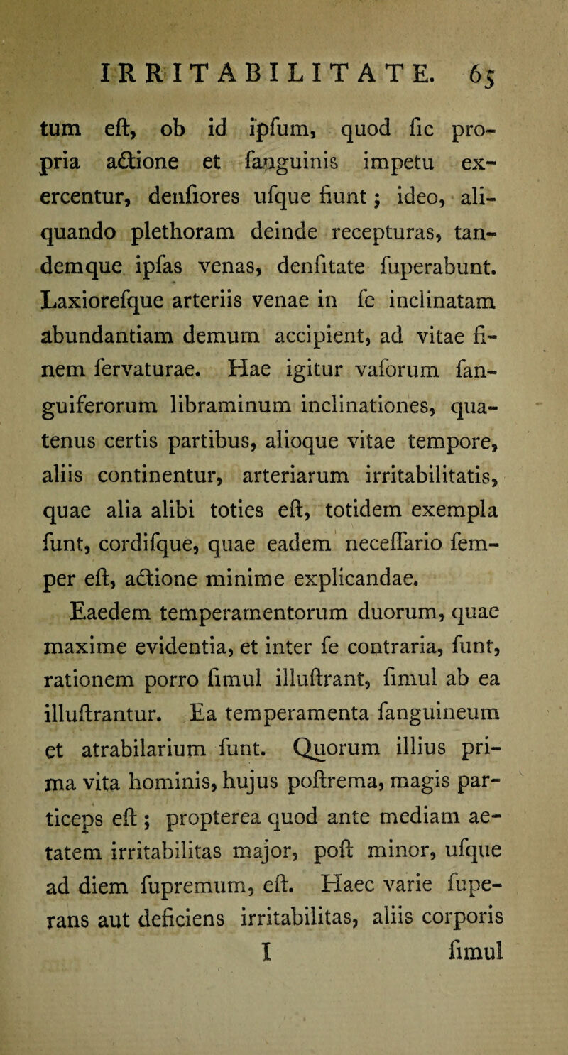 tum eft, ob id ipfum, quod fic pro¬ pria adtione et fauguinis impetu ex¬ ercentur, denfiores ufque fiunt; ideo, ali¬ quando plethoram deinde recepturas, tan- demque ipfas venas, denfitate fuperabunt. Laxiorefque arteriis venae in fe inclinatam abundantiam demum accipient, ad vitae fi¬ nem fervaturae. Hae igitur vaforum fan- guiferorum libraminum inclinationes, qua¬ tenus certis partibus, alioque vitae tempore, aliis continentur, arteriarum irritabilitatis, quae alia alibi toties eft, totidem exempla funt, cordifque, quae eadem neceflario fem- per eft, adtione minime explicandae. Eaedem temperamentorum duorum, quae maxime evidentia, et inter fe contraria, funt, rationem porro fimul illuftrant, fimul ab ea illuftrantur. Ea temperamenta fanguineum et atrabilarium funt. Quorum illius pri¬ ma vita hominis, hujus poftrema, magis par¬ ticeps eft ; propterea quod ante mediam ae¬ tatem irritabilitas major, poft minor, ufque ad diem fupremum, eft. Elaee varie fupe- rans aut deficiens irritabilitas, aliis corporis I fimul