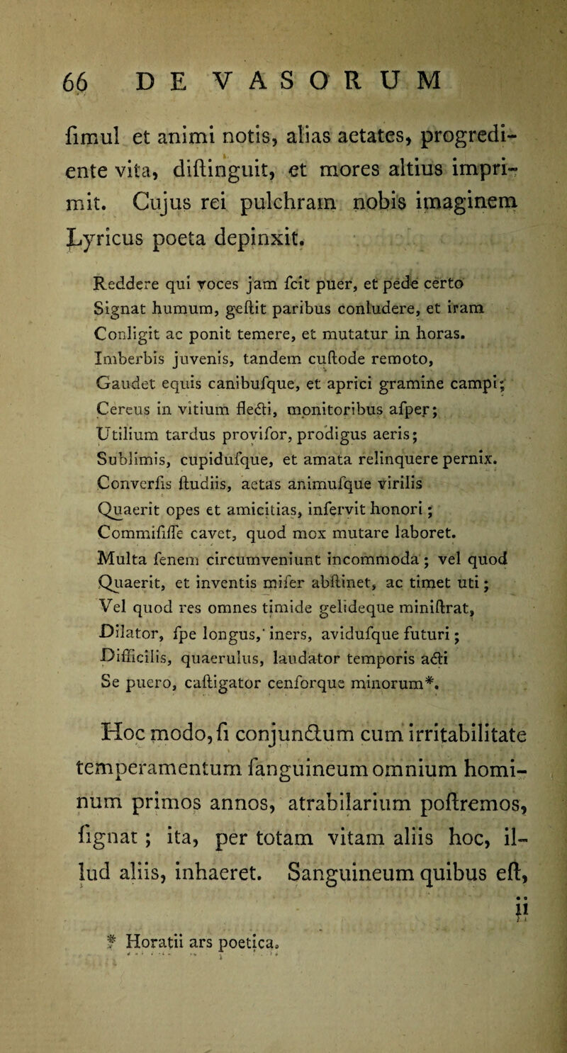 fimul et animi notis, alias aetates, progredi- ente vita, diftinguit, et mores altius impri¬ mit. Cujus rei pulchram nobis imaginem JLyricus poeta depinxit. Reddere qui voces jam fcit puer, et pede certo Signat humum, gellit paribus contudere, et iram Contigit ac ponit temere, et mutatur in horas. Imberbis juvenis, tandem cuftode remoto, Gaudet equis canibufque, et aprici gramine campi; Cereus in vitium fle&i, monitoribus afper; Utilium tardus provifor, prodigus aeris; Sublimis, cupidufque, et amata relinquere pernix. Convcrfis ftudiis, aetas anirnufque virilis Quaerit opes et amicitias, infervit honori; Comniififfe cavet, quod mox mutare laboret. Multa fenem circumveniunt incommoda ; vel quod Quaerit, et inventis mi fer abfiinet, ac timet uti; Vel quod res omnes timide gelideque miniftrat, Dilator, fpe longus,' iners, avidufque futuri; Difficilis, quaeruius, laudator temporis a<5H Se puero, caftigator cenforque minorum*. Hoc modo,fi conjunctum curn irritabilitate temperamentum languineum omnium homi¬ num primos annos, atrabilarium poftremos, fignat; ita, per totam vitam aliis hoc, il¬ lud aliis, inhaeret. Sanguineum quibus eft, •« 11 7 4 f Horatii ars poetica*